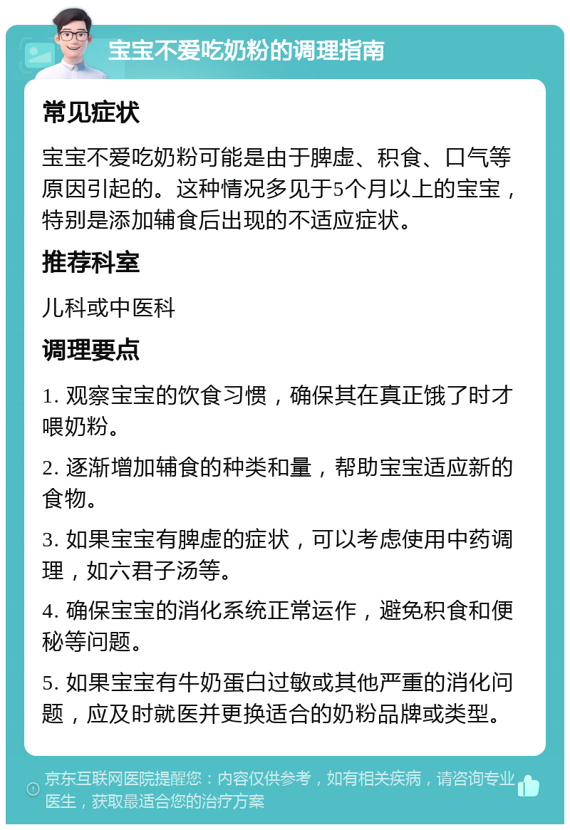 宝宝不爱吃奶粉的调理指南 常见症状 宝宝不爱吃奶粉可能是由于脾虚、积食、口气等原因引起的。这种情况多见于5个月以上的宝宝，特别是添加辅食后出现的不适应症状。 推荐科室 儿科或中医科 调理要点 1. 观察宝宝的饮食习惯，确保其在真正饿了时才喂奶粉。 2. 逐渐增加辅食的种类和量，帮助宝宝适应新的食物。 3. 如果宝宝有脾虚的症状，可以考虑使用中药调理，如六君子汤等。 4. 确保宝宝的消化系统正常运作，避免积食和便秘等问题。 5. 如果宝宝有牛奶蛋白过敏或其他严重的消化问题，应及时就医并更换适合的奶粉品牌或类型。