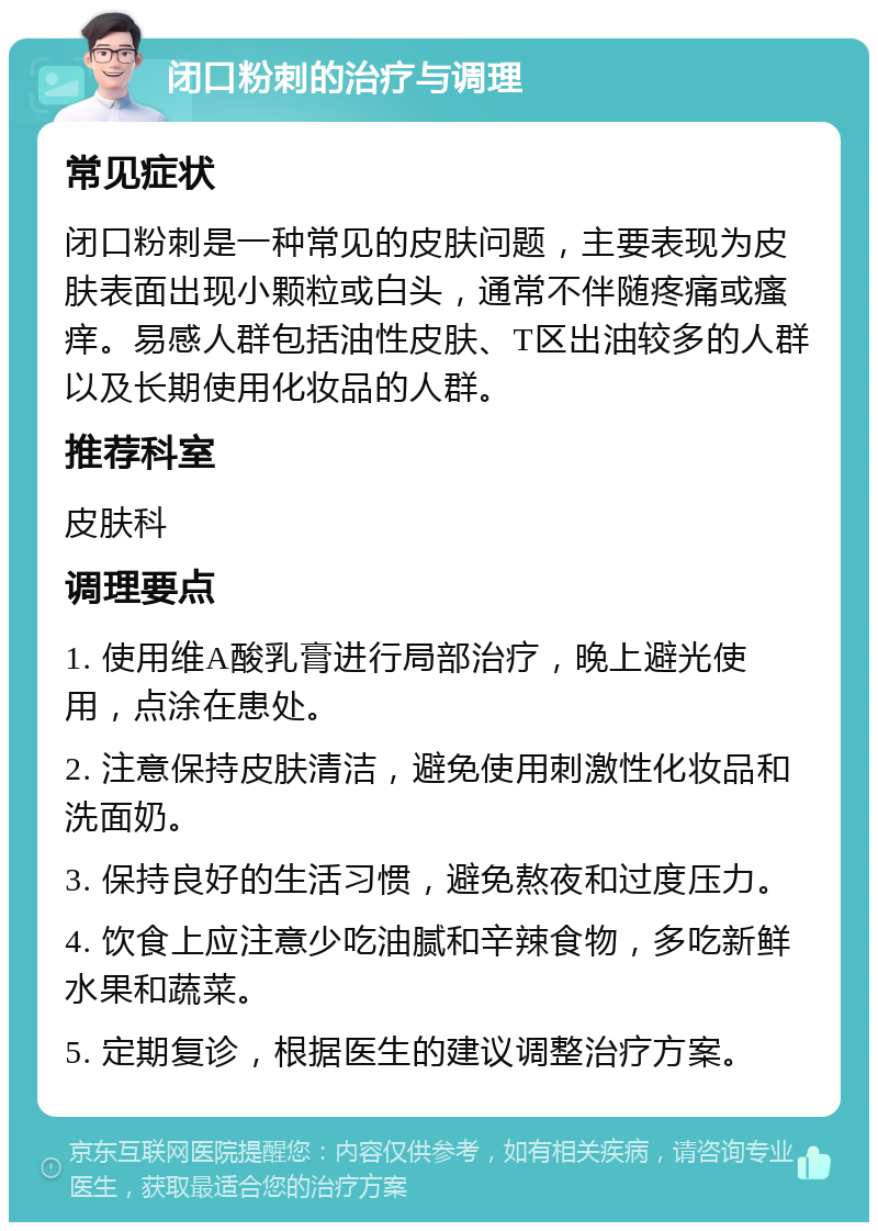 闭口粉刺的治疗与调理 常见症状 闭口粉刺是一种常见的皮肤问题，主要表现为皮肤表面出现小颗粒或白头，通常不伴随疼痛或瘙痒。易感人群包括油性皮肤、T区出油较多的人群以及长期使用化妆品的人群。 推荐科室 皮肤科 调理要点 1. 使用维A酸乳膏进行局部治疗，晚上避光使用，点涂在患处。 2. 注意保持皮肤清洁，避免使用刺激性化妆品和洗面奶。 3. 保持良好的生活习惯，避免熬夜和过度压力。 4. 饮食上应注意少吃油腻和辛辣食物，多吃新鲜水果和蔬菜。 5. 定期复诊，根据医生的建议调整治疗方案。