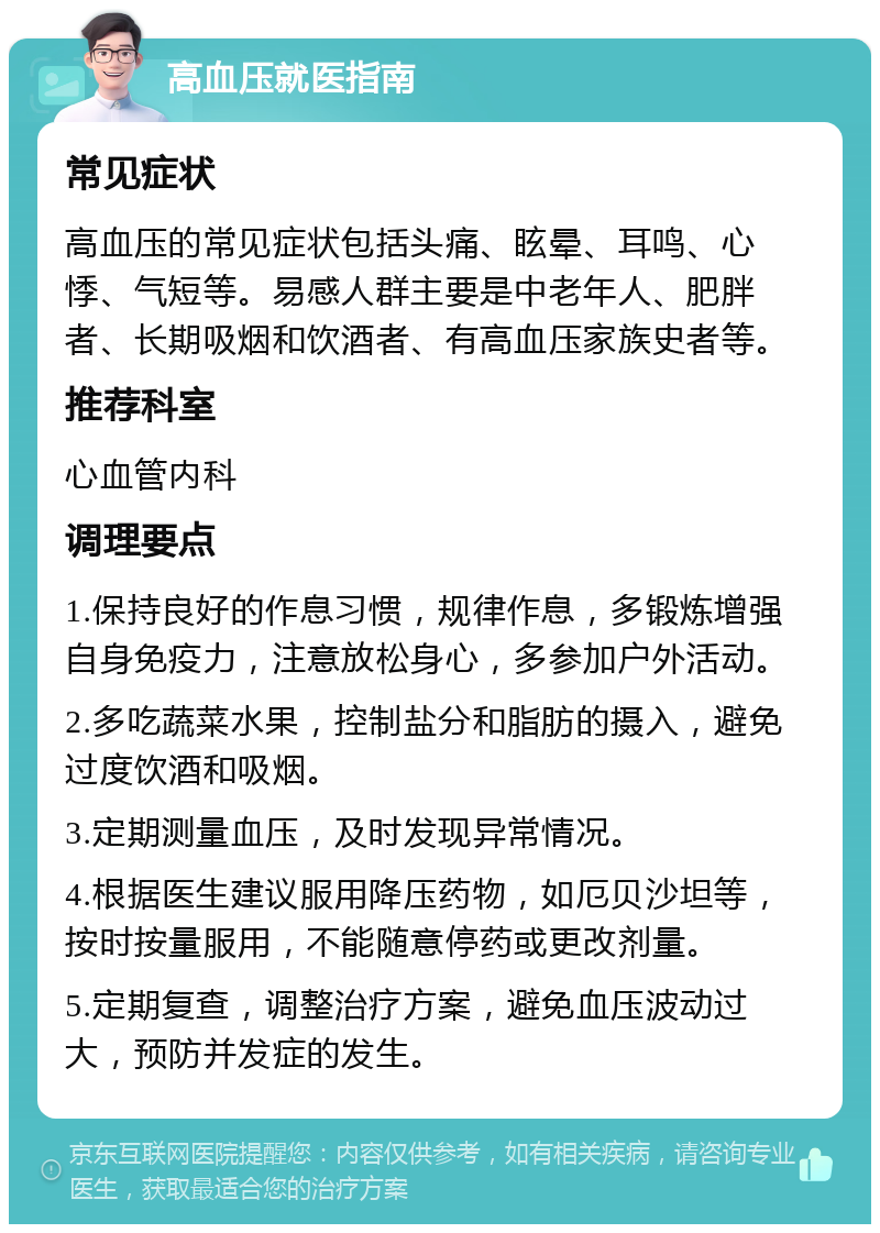 高血压就医指南 常见症状 高血压的常见症状包括头痛、眩晕、耳鸣、心悸、气短等。易感人群主要是中老年人、肥胖者、长期吸烟和饮酒者、有高血压家族史者等。 推荐科室 心血管内科 调理要点 1.保持良好的作息习惯，规律作息，多锻炼增强自身免疫力，注意放松身心，多参加户外活动。 2.多吃蔬菜水果，控制盐分和脂肪的摄入，避免过度饮酒和吸烟。 3.定期测量血压，及时发现异常情况。 4.根据医生建议服用降压药物，如厄贝沙坦等，按时按量服用，不能随意停药或更改剂量。 5.定期复查，调整治疗方案，避免血压波动过大，预防并发症的发生。