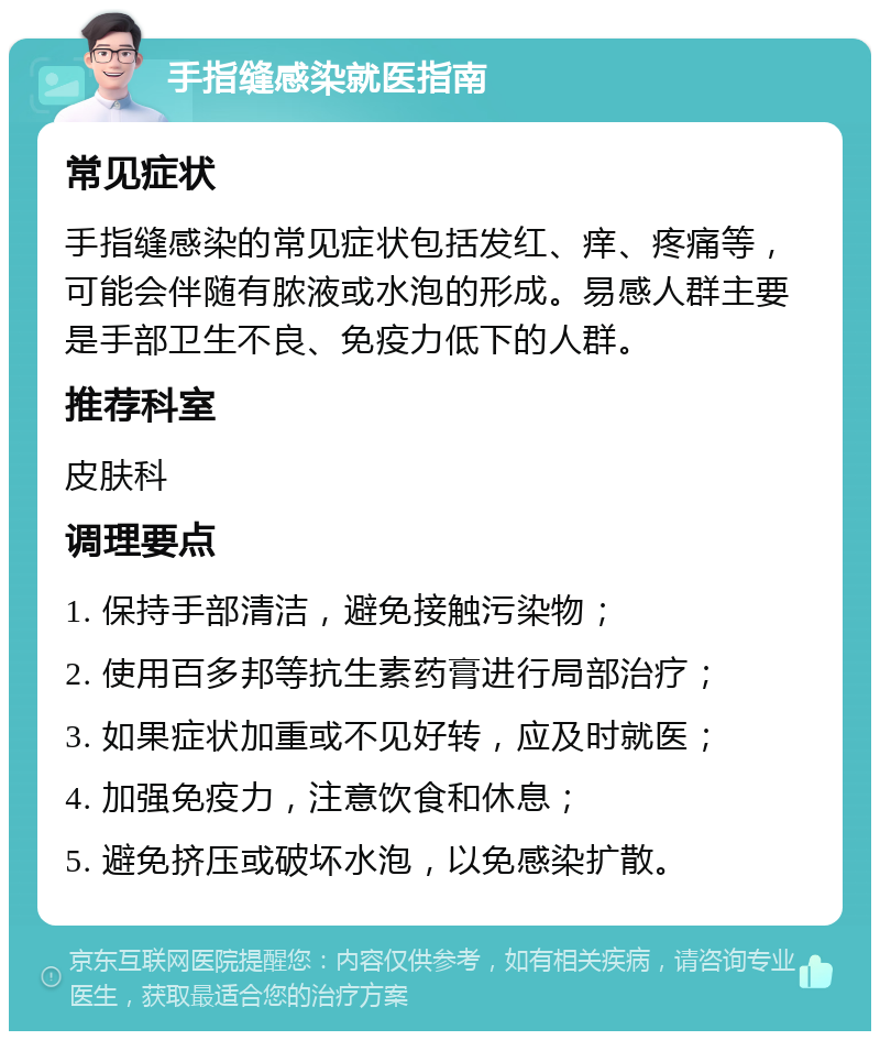 手指缝感染就医指南 常见症状 手指缝感染的常见症状包括发红、痒、疼痛等，可能会伴随有脓液或水泡的形成。易感人群主要是手部卫生不良、免疫力低下的人群。 推荐科室 皮肤科 调理要点 1. 保持手部清洁，避免接触污染物； 2. 使用百多邦等抗生素药膏进行局部治疗； 3. 如果症状加重或不见好转，应及时就医； 4. 加强免疫力，注意饮食和休息； 5. 避免挤压或破坏水泡，以免感染扩散。