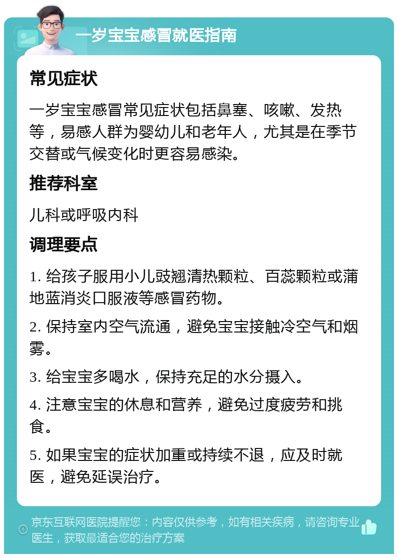 一岁宝宝感冒就医指南 常见症状 一岁宝宝感冒常见症状包括鼻塞、咳嗽、发热等，易感人群为婴幼儿和老年人，尤其是在季节交替或气候变化时更容易感染。 推荐科室 儿科或呼吸内科 调理要点 1. 给孩子服用小儿豉翘清热颗粒、百蕊颗粒或蒲地蓝消炎口服液等感冒药物。 2. 保持室内空气流通，避免宝宝接触冷空气和烟雾。 3. 给宝宝多喝水，保持充足的水分摄入。 4. 注意宝宝的休息和营养，避免过度疲劳和挑食。 5. 如果宝宝的症状加重或持续不退，应及时就医，避免延误治疗。