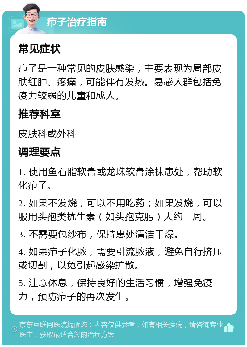 疖子治疗指南 常见症状 疖子是一种常见的皮肤感染，主要表现为局部皮肤红肿、疼痛，可能伴有发热。易感人群包括免疫力较弱的儿童和成人。 推荐科室 皮肤科或外科 调理要点 1. 使用鱼石脂软膏或龙珠软膏涂抹患处，帮助软化疖子。 2. 如果不发烧，可以不用吃药；如果发烧，可以服用头孢类抗生素（如头孢克肟）大约一周。 3. 不需要包纱布，保持患处清洁干燥。 4. 如果疖子化脓，需要引流脓液，避免自行挤压或切割，以免引起感染扩散。 5. 注意休息，保持良好的生活习惯，增强免疫力，预防疖子的再次发生。