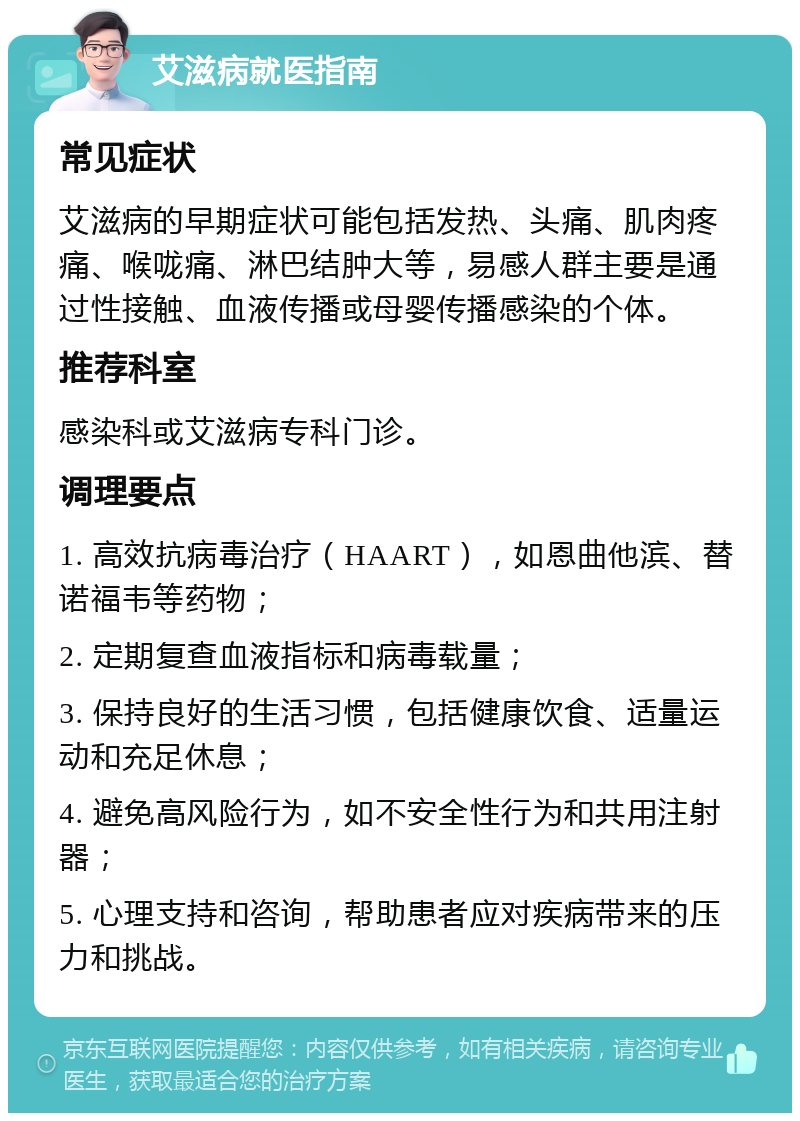 艾滋病就医指南 常见症状 艾滋病的早期症状可能包括发热、头痛、肌肉疼痛、喉咙痛、淋巴结肿大等，易感人群主要是通过性接触、血液传播或母婴传播感染的个体。 推荐科室 感染科或艾滋病专科门诊。 调理要点 1. 高效抗病毒治疗（HAART），如恩曲他滨、替诺福韦等药物； 2. 定期复查血液指标和病毒载量； 3. 保持良好的生活习惯，包括健康饮食、适量运动和充足休息； 4. 避免高风险行为，如不安全性行为和共用注射器； 5. 心理支持和咨询，帮助患者应对疾病带来的压力和挑战。