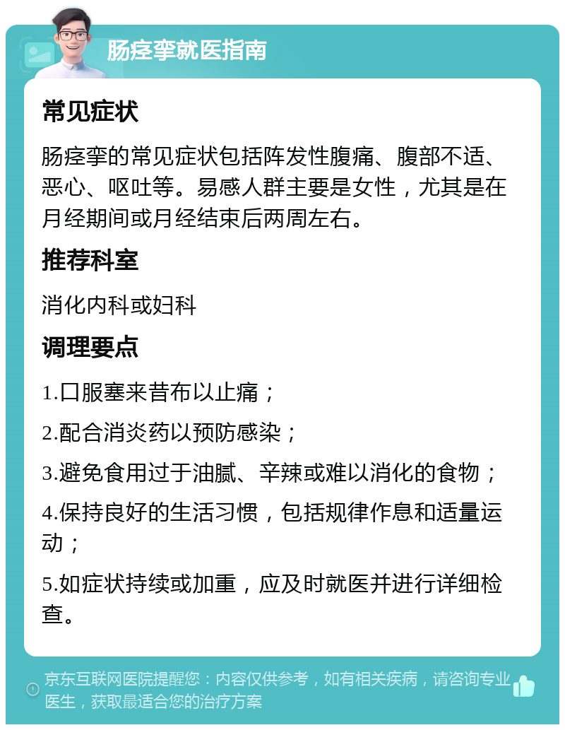 肠痉挛就医指南 常见症状 肠痉挛的常见症状包括阵发性腹痛、腹部不适、恶心、呕吐等。易感人群主要是女性，尤其是在月经期间或月经结束后两周左右。 推荐科室 消化内科或妇科 调理要点 1.口服塞来昔布以止痛； 2.配合消炎药以预防感染； 3.避免食用过于油腻、辛辣或难以消化的食物； 4.保持良好的生活习惯，包括规律作息和适量运动； 5.如症状持续或加重，应及时就医并进行详细检查。