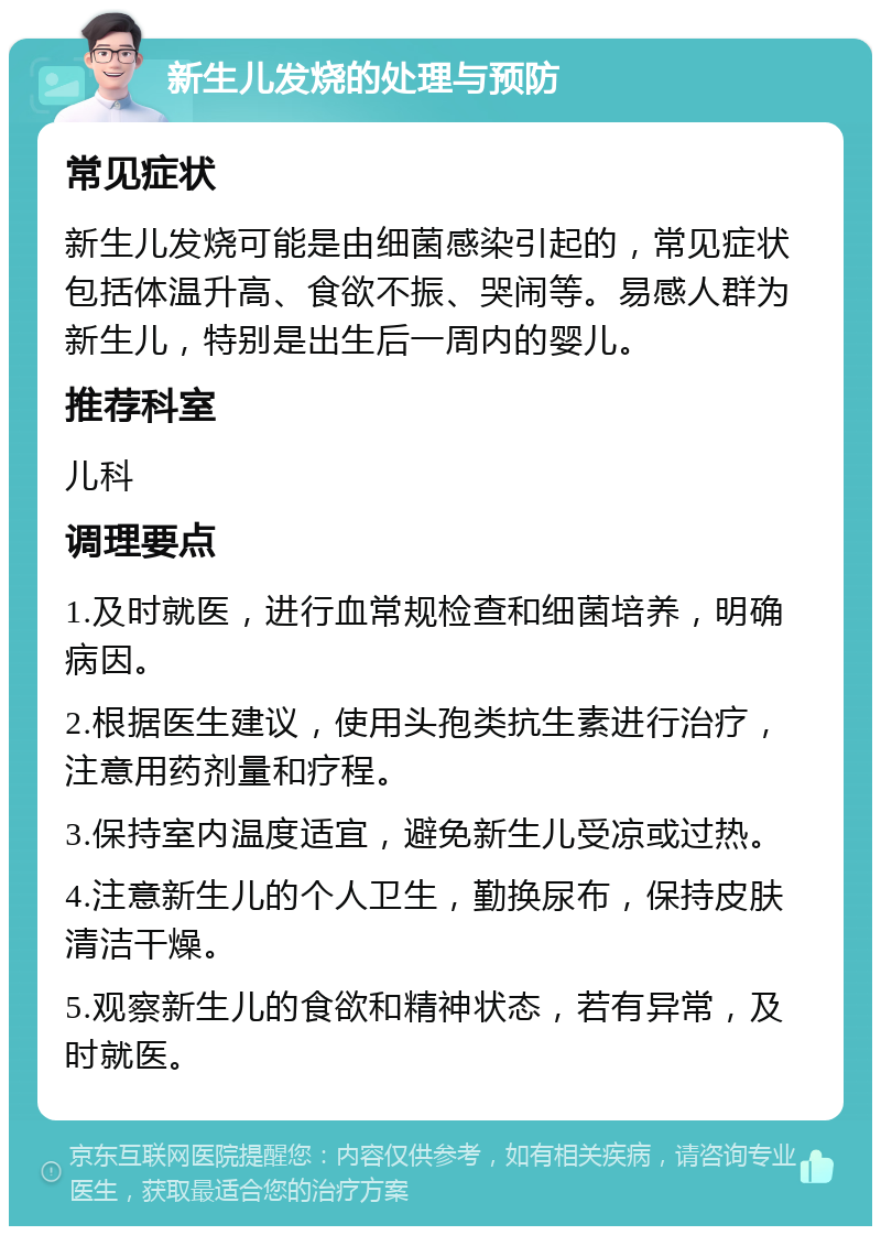 新生儿发烧的处理与预防 常见症状 新生儿发烧可能是由细菌感染引起的，常见症状包括体温升高、食欲不振、哭闹等。易感人群为新生儿，特别是出生后一周内的婴儿。 推荐科室 儿科 调理要点 1.及时就医，进行血常规检查和细菌培养，明确病因。 2.根据医生建议，使用头孢类抗生素进行治疗，注意用药剂量和疗程。 3.保持室内温度适宜，避免新生儿受凉或过热。 4.注意新生儿的个人卫生，勤换尿布，保持皮肤清洁干燥。 5.观察新生儿的食欲和精神状态，若有异常，及时就医。