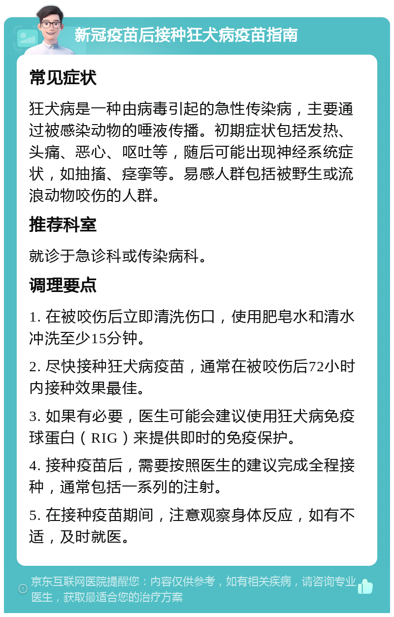 新冠疫苗后接种狂犬病疫苗指南 常见症状 狂犬病是一种由病毒引起的急性传染病，主要通过被感染动物的唾液传播。初期症状包括发热、头痛、恶心、呕吐等，随后可能出现神经系统症状，如抽搐、痉挛等。易感人群包括被野生或流浪动物咬伤的人群。 推荐科室 就诊于急诊科或传染病科。 调理要点 1. 在被咬伤后立即清洗伤口，使用肥皂水和清水冲洗至少15分钟。 2. 尽快接种狂犬病疫苗，通常在被咬伤后72小时内接种效果最佳。 3. 如果有必要，医生可能会建议使用狂犬病免疫球蛋白（RIG）来提供即时的免疫保护。 4. 接种疫苗后，需要按照医生的建议完成全程接种，通常包括一系列的注射。 5. 在接种疫苗期间，注意观察身体反应，如有不适，及时就医。