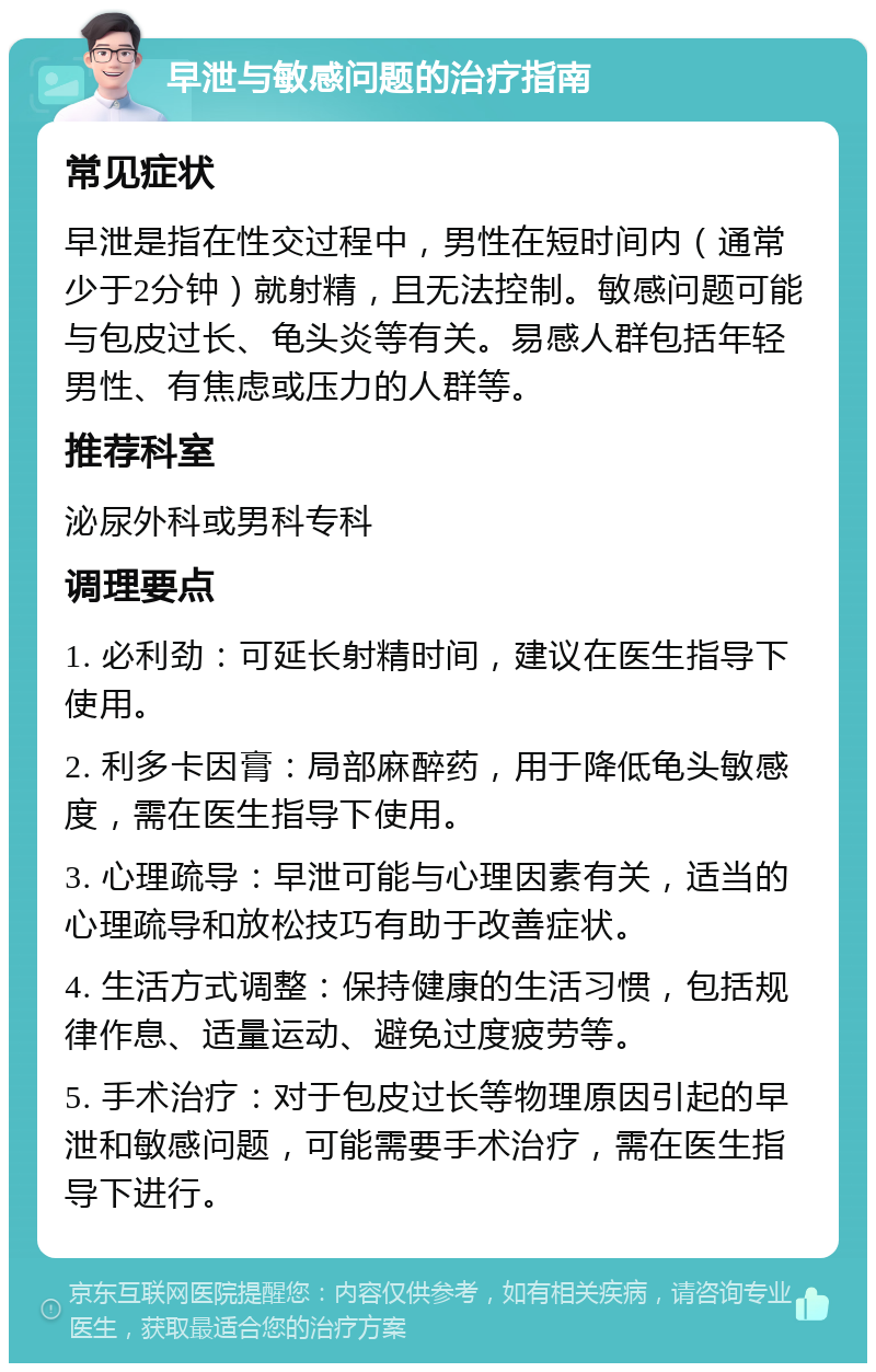 早泄与敏感问题的治疗指南 常见症状 早泄是指在性交过程中，男性在短时间内（通常少于2分钟）就射精，且无法控制。敏感问题可能与包皮过长、龟头炎等有关。易感人群包括年轻男性、有焦虑或压力的人群等。 推荐科室 泌尿外科或男科专科 调理要点 1. 必利劲：可延长射精时间，建议在医生指导下使用。 2. 利多卡因膏：局部麻醉药，用于降低龟头敏感度，需在医生指导下使用。 3. 心理疏导：早泄可能与心理因素有关，适当的心理疏导和放松技巧有助于改善症状。 4. 生活方式调整：保持健康的生活习惯，包括规律作息、适量运动、避免过度疲劳等。 5. 手术治疗：对于包皮过长等物理原因引起的早泄和敏感问题，可能需要手术治疗，需在医生指导下进行。