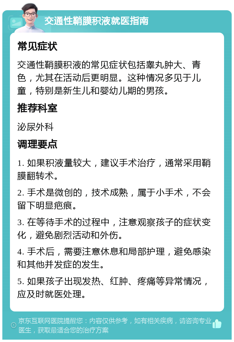 交通性鞘膜积液就医指南 常见症状 交通性鞘膜积液的常见症状包括睾丸肿大、青色，尤其在活动后更明显。这种情况多见于儿童，特别是新生儿和婴幼儿期的男孩。 推荐科室 泌尿外科 调理要点 1. 如果积液量较大，建议手术治疗，通常采用鞘膜翻转术。 2. 手术是微创的，技术成熟，属于小手术，不会留下明显疤痕。 3. 在等待手术的过程中，注意观察孩子的症状变化，避免剧烈活动和外伤。 4. 手术后，需要注意休息和局部护理，避免感染和其他并发症的发生。 5. 如果孩子出现发热、红肿、疼痛等异常情况，应及时就医处理。