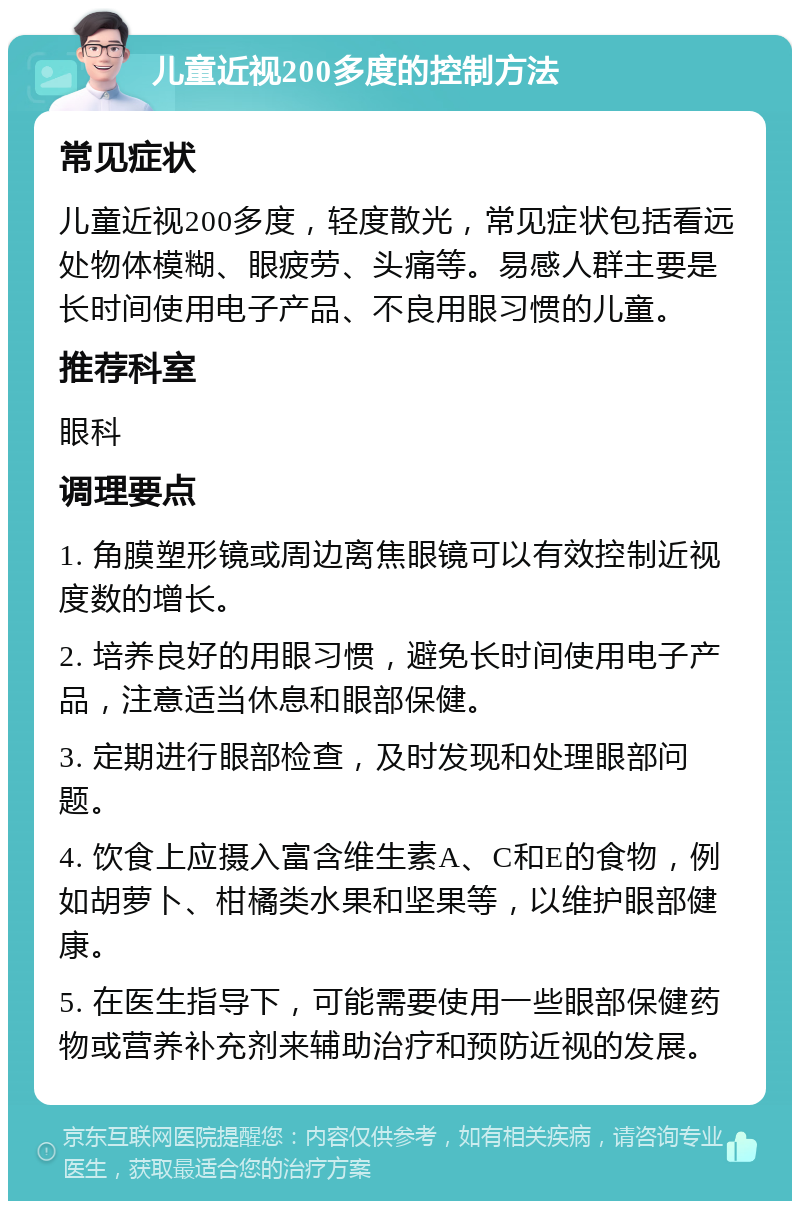 儿童近视200多度的控制方法 常见症状 儿童近视200多度，轻度散光，常见症状包括看远处物体模糊、眼疲劳、头痛等。易感人群主要是长时间使用电子产品、不良用眼习惯的儿童。 推荐科室 眼科 调理要点 1. 角膜塑形镜或周边离焦眼镜可以有效控制近视度数的增长。 2. 培养良好的用眼习惯，避免长时间使用电子产品，注意适当休息和眼部保健。 3. 定期进行眼部检查，及时发现和处理眼部问题。 4. 饮食上应摄入富含维生素A、C和E的食物，例如胡萝卜、柑橘类水果和坚果等，以维护眼部健康。 5. 在医生指导下，可能需要使用一些眼部保健药物或营养补充剂来辅助治疗和预防近视的发展。