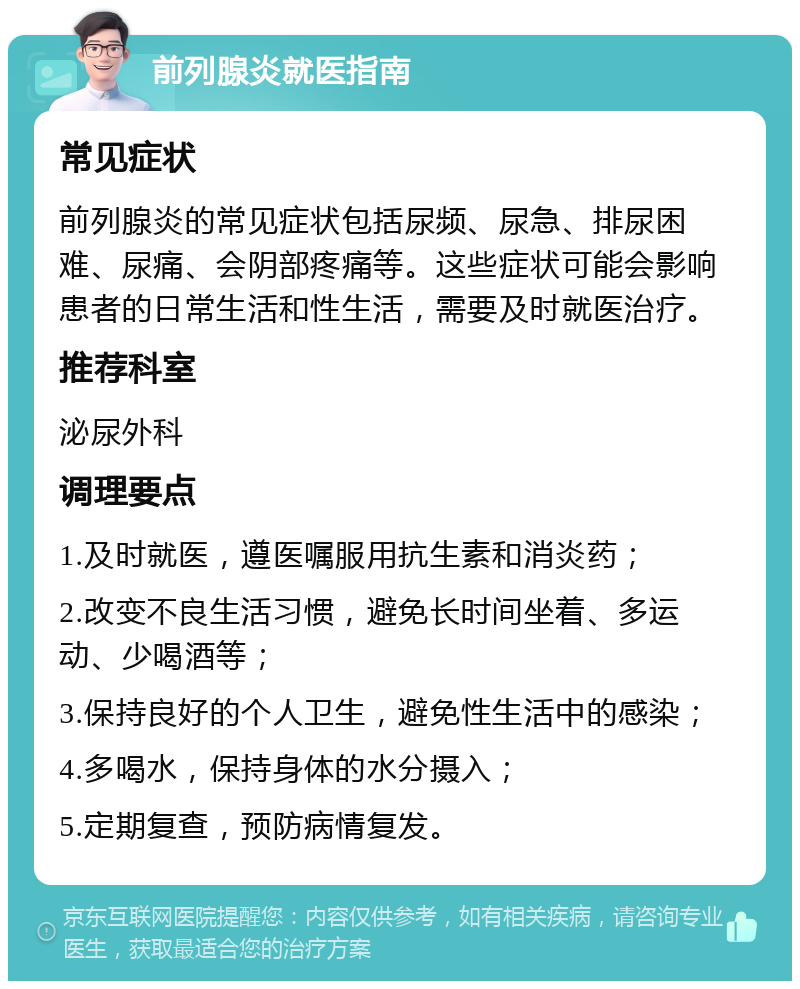 前列腺炎就医指南 常见症状 前列腺炎的常见症状包括尿频、尿急、排尿困难、尿痛、会阴部疼痛等。这些症状可能会影响患者的日常生活和性生活，需要及时就医治疗。 推荐科室 泌尿外科 调理要点 1.及时就医，遵医嘱服用抗生素和消炎药； 2.改变不良生活习惯，避免长时间坐着、多运动、少喝酒等； 3.保持良好的个人卫生，避免性生活中的感染； 4.多喝水，保持身体的水分摄入； 5.定期复查，预防病情复发。