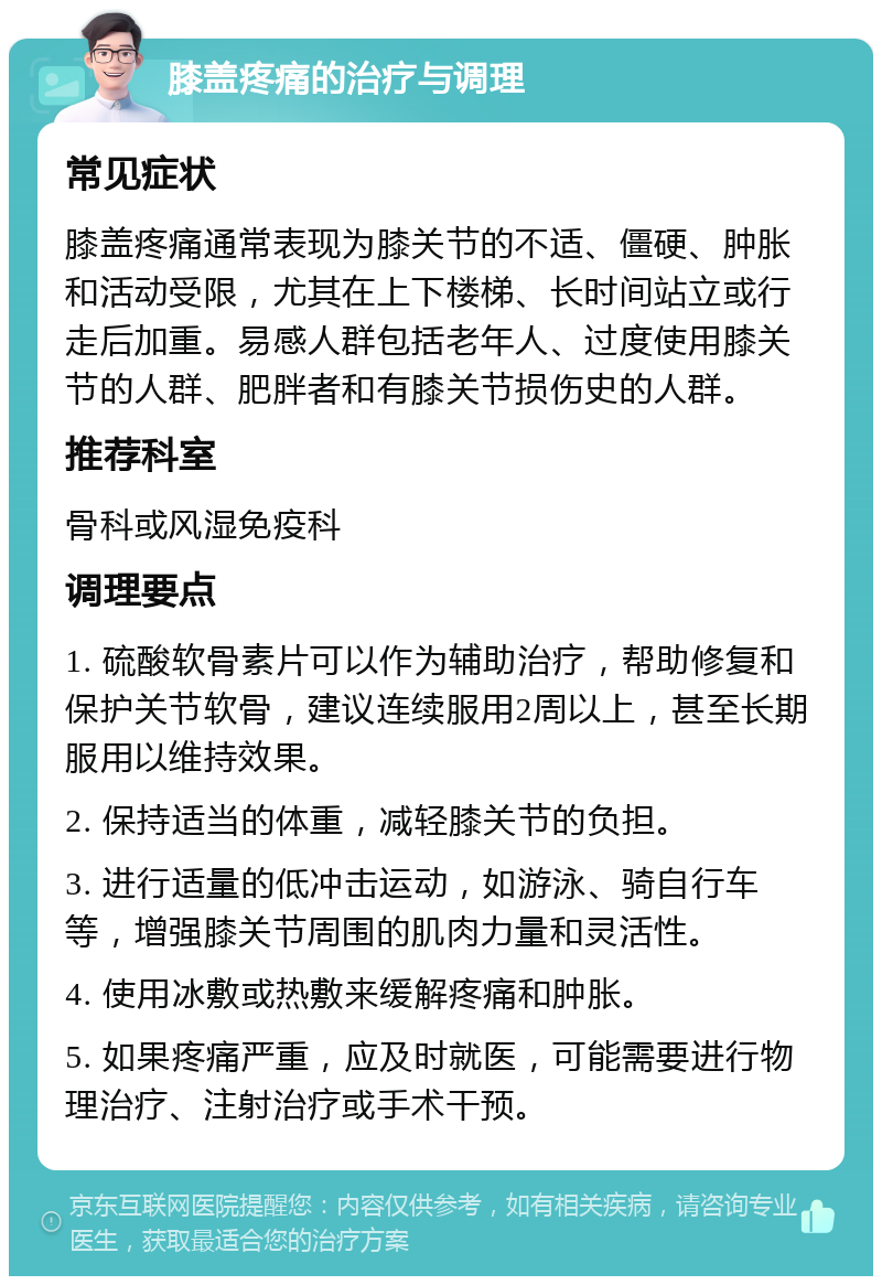 膝盖疼痛的治疗与调理 常见症状 膝盖疼痛通常表现为膝关节的不适、僵硬、肿胀和活动受限，尤其在上下楼梯、长时间站立或行走后加重。易感人群包括老年人、过度使用膝关节的人群、肥胖者和有膝关节损伤史的人群。 推荐科室 骨科或风湿免疫科 调理要点 1. 硫酸软骨素片可以作为辅助治疗，帮助修复和保护关节软骨，建议连续服用2周以上，甚至长期服用以维持效果。 2. 保持适当的体重，减轻膝关节的负担。 3. 进行适量的低冲击运动，如游泳、骑自行车等，增强膝关节周围的肌肉力量和灵活性。 4. 使用冰敷或热敷来缓解疼痛和肿胀。 5. 如果疼痛严重，应及时就医，可能需要进行物理治疗、注射治疗或手术干预。