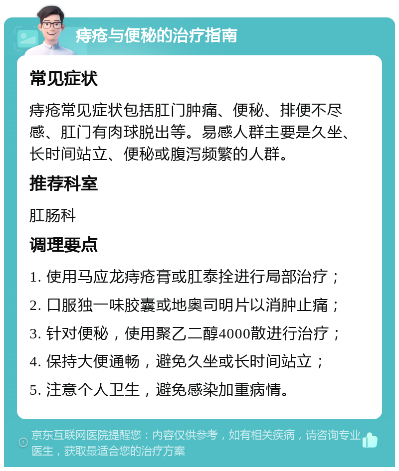 痔疮与便秘的治疗指南 常见症状 痔疮常见症状包括肛门肿痛、便秘、排便不尽感、肛门有肉球脱出等。易感人群主要是久坐、长时间站立、便秘或腹泻频繁的人群。 推荐科室 肛肠科 调理要点 1. 使用马应龙痔疮膏或肛泰拴进行局部治疗； 2. 口服独一味胶囊或地奥司明片以消肿止痛； 3. 针对便秘，使用聚乙二醇4000散进行治疗； 4. 保持大便通畅，避免久坐或长时间站立； 5. 注意个人卫生，避免感染加重病情。