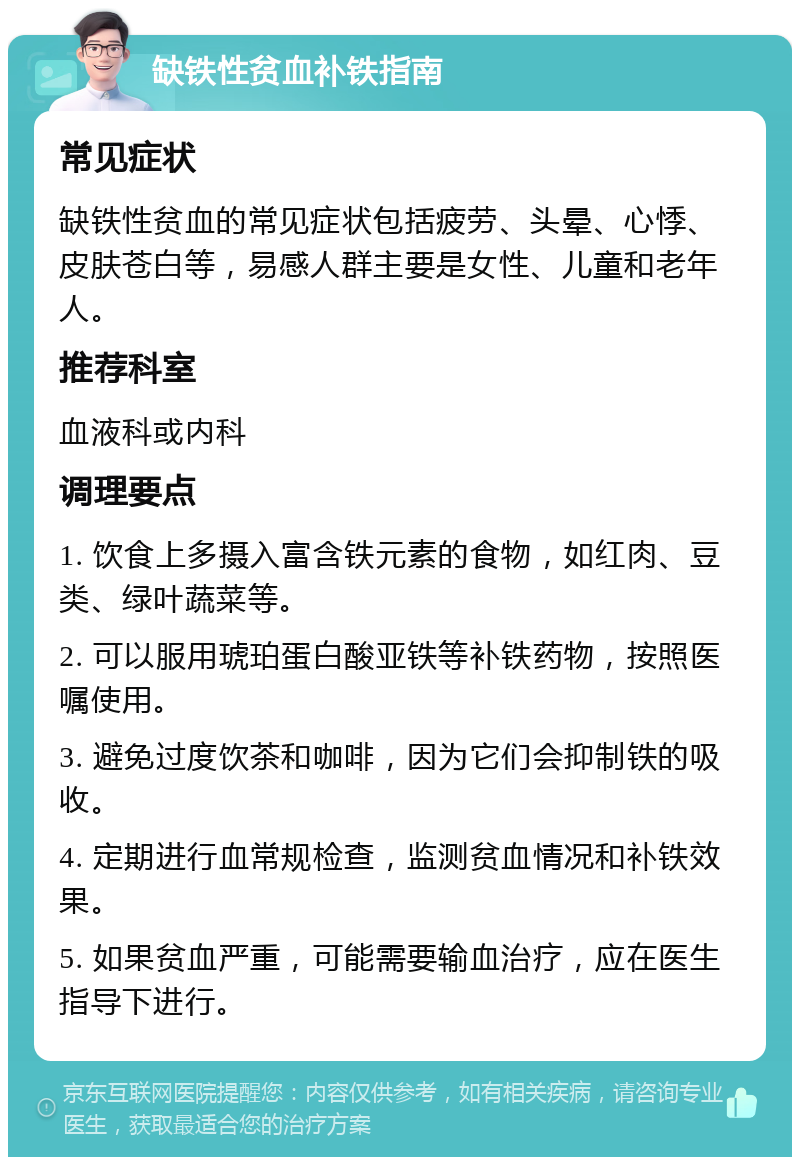 缺铁性贫血补铁指南 常见症状 缺铁性贫血的常见症状包括疲劳、头晕、心悸、皮肤苍白等，易感人群主要是女性、儿童和老年人。 推荐科室 血液科或内科 调理要点 1. 饮食上多摄入富含铁元素的食物，如红肉、豆类、绿叶蔬菜等。 2. 可以服用琥珀蛋白酸亚铁等补铁药物，按照医嘱使用。 3. 避免过度饮茶和咖啡，因为它们会抑制铁的吸收。 4. 定期进行血常规检查，监测贫血情况和补铁效果。 5. 如果贫血严重，可能需要输血治疗，应在医生指导下进行。