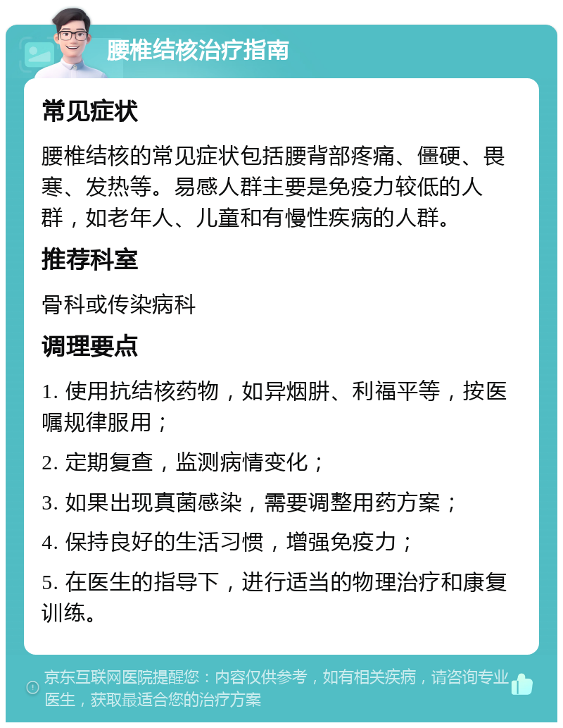 腰椎结核治疗指南 常见症状 腰椎结核的常见症状包括腰背部疼痛、僵硬、畏寒、发热等。易感人群主要是免疫力较低的人群，如老年人、儿童和有慢性疾病的人群。 推荐科室 骨科或传染病科 调理要点 1. 使用抗结核药物，如异烟肼、利福平等，按医嘱规律服用； 2. 定期复查，监测病情变化； 3. 如果出现真菌感染，需要调整用药方案； 4. 保持良好的生活习惯，增强免疫力； 5. 在医生的指导下，进行适当的物理治疗和康复训练。