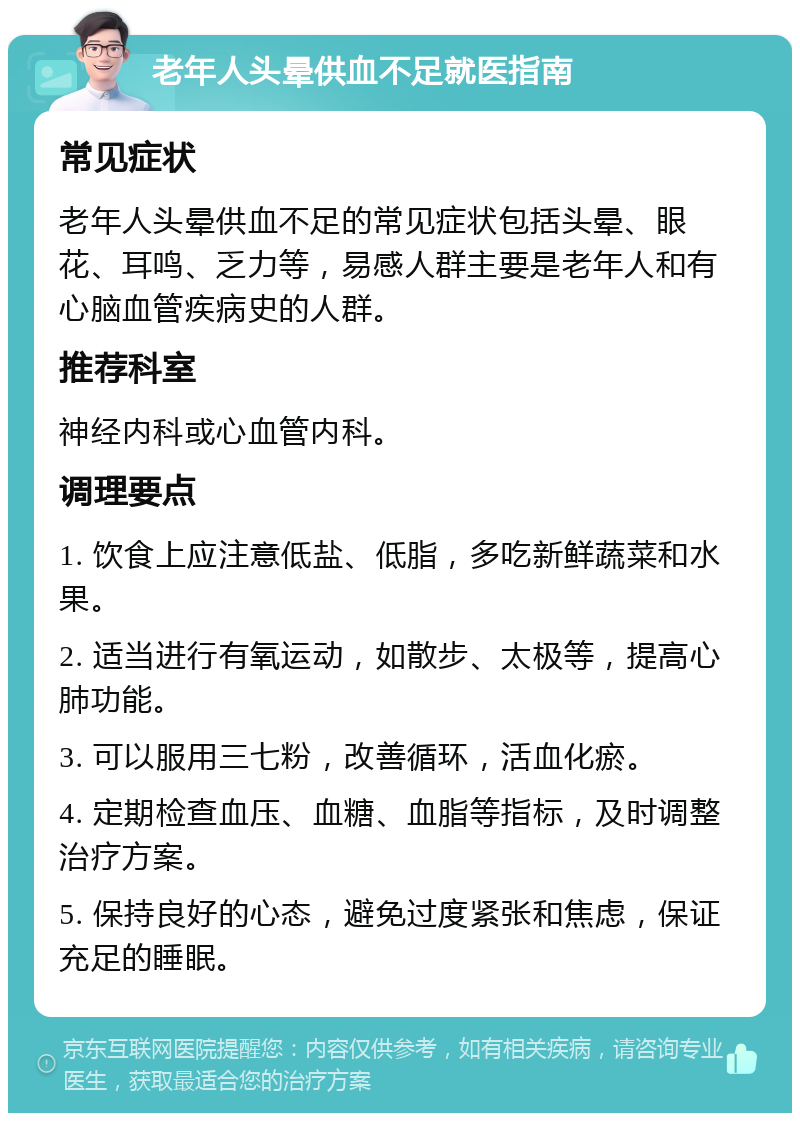 老年人头晕供血不足就医指南 常见症状 老年人头晕供血不足的常见症状包括头晕、眼花、耳鸣、乏力等，易感人群主要是老年人和有心脑血管疾病史的人群。 推荐科室 神经内科或心血管内科。 调理要点 1. 饮食上应注意低盐、低脂，多吃新鲜蔬菜和水果。 2. 适当进行有氧运动，如散步、太极等，提高心肺功能。 3. 可以服用三七粉，改善循环，活血化瘀。 4. 定期检查血压、血糖、血脂等指标，及时调整治疗方案。 5. 保持良好的心态，避免过度紧张和焦虑，保证充足的睡眠。