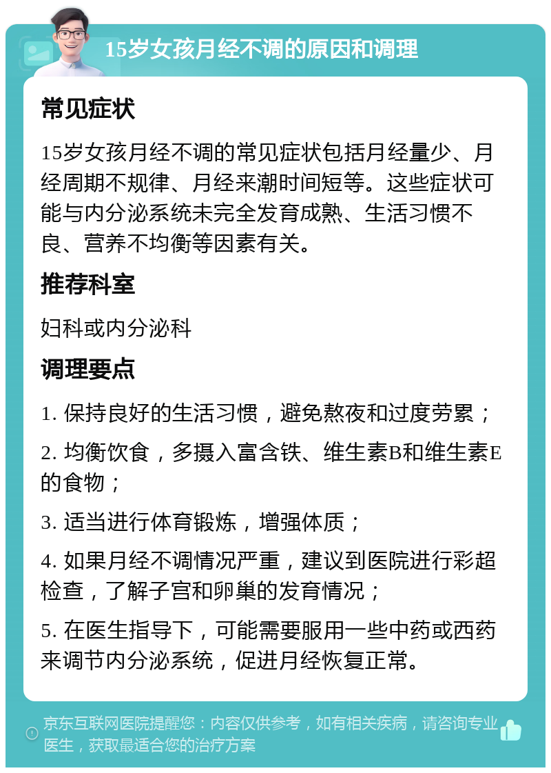 15岁女孩月经不调的原因和调理 常见症状 15岁女孩月经不调的常见症状包括月经量少、月经周期不规律、月经来潮时间短等。这些症状可能与内分泌系统未完全发育成熟、生活习惯不良、营养不均衡等因素有关。 推荐科室 妇科或内分泌科 调理要点 1. 保持良好的生活习惯，避免熬夜和过度劳累； 2. 均衡饮食，多摄入富含铁、维生素B和维生素E的食物； 3. 适当进行体育锻炼，增强体质； 4. 如果月经不调情况严重，建议到医院进行彩超检查，了解子宫和卵巢的发育情况； 5. 在医生指导下，可能需要服用一些中药或西药来调节内分泌系统，促进月经恢复正常。