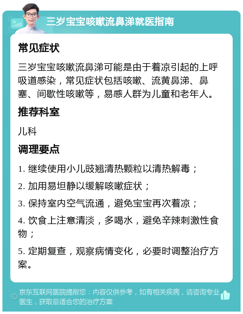 三岁宝宝咳嗽流鼻涕就医指南 常见症状 三岁宝宝咳嗽流鼻涕可能是由于着凉引起的上呼吸道感染，常见症状包括咳嗽、流黄鼻涕、鼻塞、间歇性咳嗽等，易感人群为儿童和老年人。 推荐科室 儿科 调理要点 1. 继续使用小儿豉翘清热颗粒以清热解毒； 2. 加用易坦静以缓解咳嗽症状； 3. 保持室内空气流通，避免宝宝再次着凉； 4. 饮食上注意清淡，多喝水，避免辛辣刺激性食物； 5. 定期复查，观察病情变化，必要时调整治疗方案。