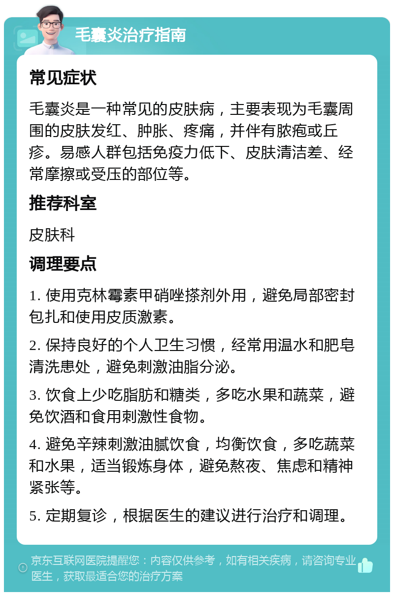 毛囊炎治疗指南 常见症状 毛囊炎是一种常见的皮肤病，主要表现为毛囊周围的皮肤发红、肿胀、疼痛，并伴有脓疱或丘疹。易感人群包括免疫力低下、皮肤清洁差、经常摩擦或受压的部位等。 推荐科室 皮肤科 调理要点 1. 使用克林霉素甲硝唑搽剂外用，避免局部密封包扎和使用皮质激素。 2. 保持良好的个人卫生习惯，经常用温水和肥皂清洗患处，避免刺激油脂分泌。 3. 饮食上少吃脂肪和糖类，多吃水果和蔬菜，避免饮酒和食用刺激性食物。 4. 避免辛辣刺激油腻饮食，均衡饮食，多吃蔬菜和水果，适当锻炼身体，避免熬夜、焦虑和精神紧张等。 5. 定期复诊，根据医生的建议进行治疗和调理。