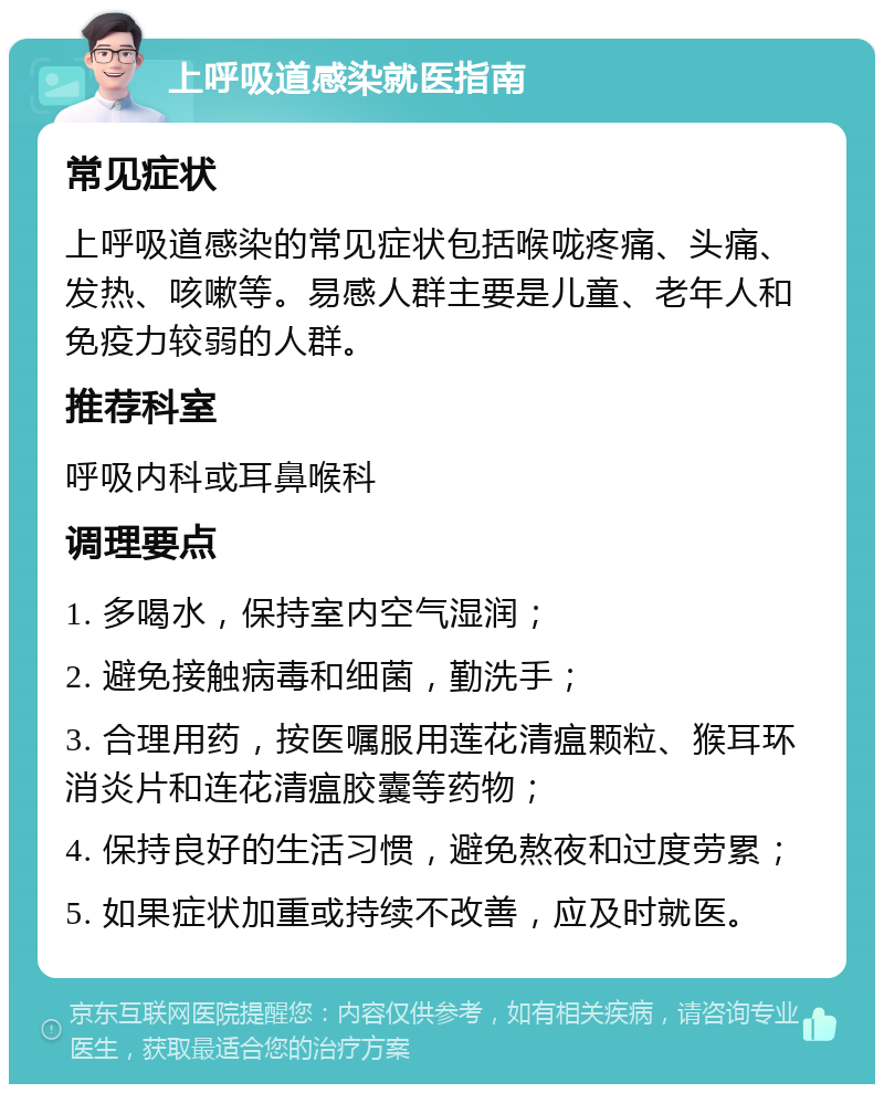 上呼吸道感染就医指南 常见症状 上呼吸道感染的常见症状包括喉咙疼痛、头痛、发热、咳嗽等。易感人群主要是儿童、老年人和免疫力较弱的人群。 推荐科室 呼吸内科或耳鼻喉科 调理要点 1. 多喝水，保持室内空气湿润； 2. 避免接触病毒和细菌，勤洗手； 3. 合理用药，按医嘱服用莲花清瘟颗粒、猴耳环消炎片和连花清瘟胶囊等药物； 4. 保持良好的生活习惯，避免熬夜和过度劳累； 5. 如果症状加重或持续不改善，应及时就医。