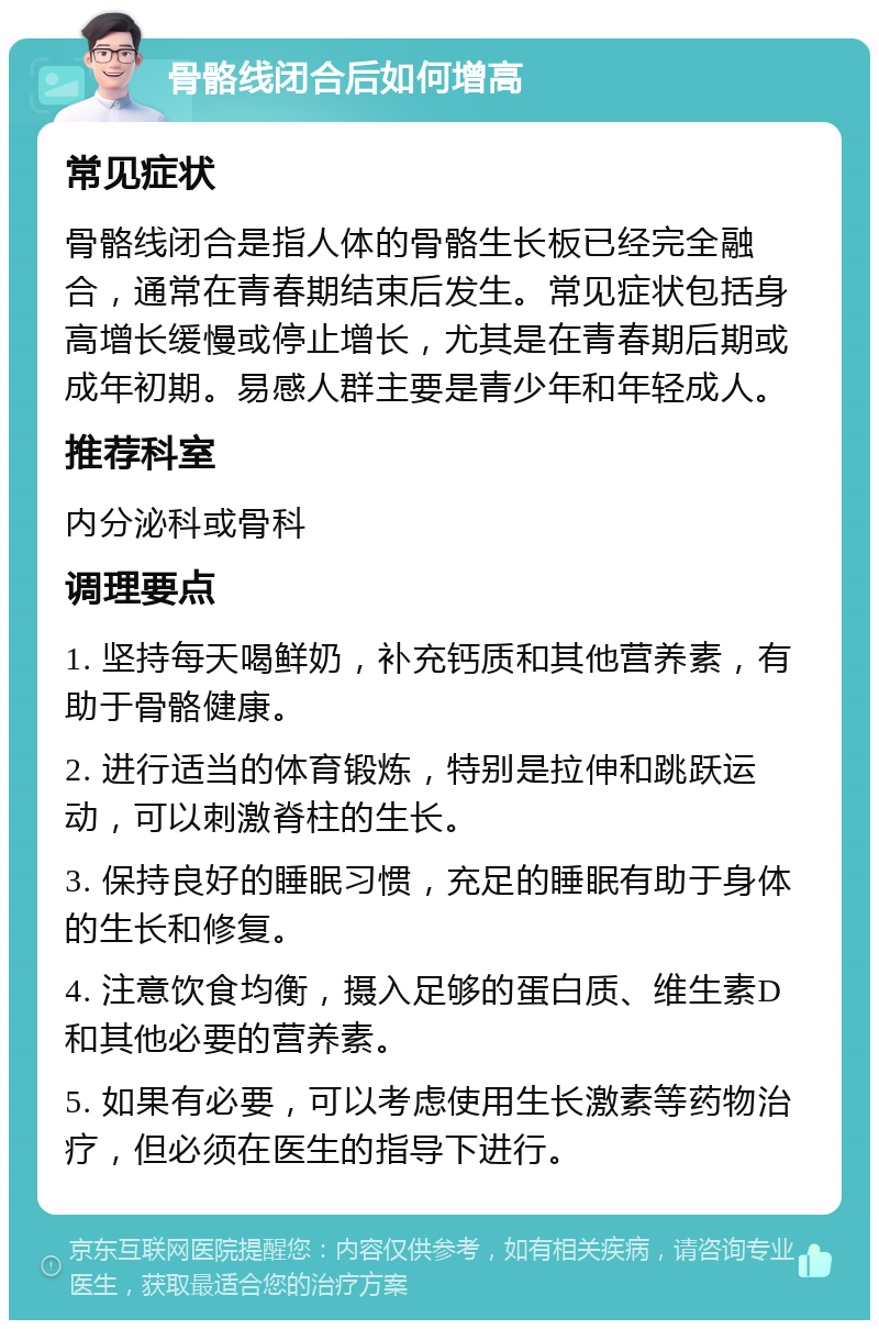 骨骼线闭合后如何增高 常见症状 骨骼线闭合是指人体的骨骼生长板已经完全融合，通常在青春期结束后发生。常见症状包括身高增长缓慢或停止增长，尤其是在青春期后期或成年初期。易感人群主要是青少年和年轻成人。 推荐科室 内分泌科或骨科 调理要点 1. 坚持每天喝鲜奶，补充钙质和其他营养素，有助于骨骼健康。 2. 进行适当的体育锻炼，特别是拉伸和跳跃运动，可以刺激脊柱的生长。 3. 保持良好的睡眠习惯，充足的睡眠有助于身体的生长和修复。 4. 注意饮食均衡，摄入足够的蛋白质、维生素D和其他必要的营养素。 5. 如果有必要，可以考虑使用生长激素等药物治疗，但必须在医生的指导下进行。