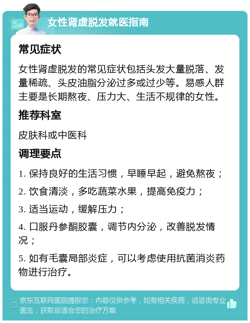 女性肾虚脱发就医指南 常见症状 女性肾虚脱发的常见症状包括头发大量脱落、发量稀疏、头皮油脂分泌过多或过少等。易感人群主要是长期熬夜、压力大、生活不规律的女性。 推荐科室 皮肤科或中医科 调理要点 1. 保持良好的生活习惯，早睡早起，避免熬夜； 2. 饮食清淡，多吃蔬菜水果，提高免疫力； 3. 适当运动，缓解压力； 4. 口服丹参酮胶囊，调节内分泌，改善脱发情况； 5. 如有毛囊局部炎症，可以考虑使用抗菌消炎药物进行治疗。