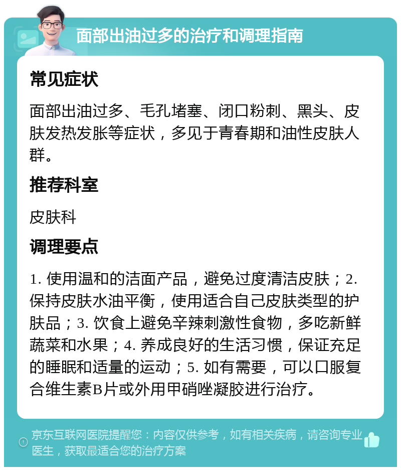 面部出油过多的治疗和调理指南 常见症状 面部出油过多、毛孔堵塞、闭口粉刺、黑头、皮肤发热发胀等症状，多见于青春期和油性皮肤人群。 推荐科室 皮肤科 调理要点 1. 使用温和的洁面产品，避免过度清洁皮肤；2. 保持皮肤水油平衡，使用适合自己皮肤类型的护肤品；3. 饮食上避免辛辣刺激性食物，多吃新鲜蔬菜和水果；4. 养成良好的生活习惯，保证充足的睡眠和适量的运动；5. 如有需要，可以口服复合维生素B片或外用甲硝唑凝胶进行治疗。