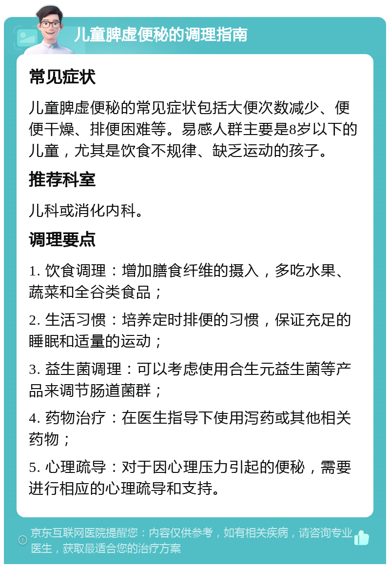 儿童脾虚便秘的调理指南 常见症状 儿童脾虚便秘的常见症状包括大便次数减少、便便干燥、排便困难等。易感人群主要是8岁以下的儿童，尤其是饮食不规律、缺乏运动的孩子。 推荐科室 儿科或消化内科。 调理要点 1. 饮食调理：增加膳食纤维的摄入，多吃水果、蔬菜和全谷类食品； 2. 生活习惯：培养定时排便的习惯，保证充足的睡眠和适量的运动； 3. 益生菌调理：可以考虑使用合生元益生菌等产品来调节肠道菌群； 4. 药物治疗：在医生指导下使用泻药或其他相关药物； 5. 心理疏导：对于因心理压力引起的便秘，需要进行相应的心理疏导和支持。