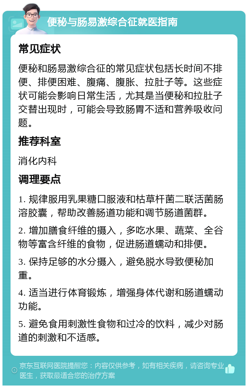 便秘与肠易激综合征就医指南 常见症状 便秘和肠易激综合征的常见症状包括长时间不排便、排便困难、腹痛、腹胀、拉肚子等。这些症状可能会影响日常生活，尤其是当便秘和拉肚子交替出现时，可能会导致肠胃不适和营养吸收问题。 推荐科室 消化内科 调理要点 1. 规律服用乳果糖口服液和枯草杆菌二联活菌肠溶胶囊，帮助改善肠道功能和调节肠道菌群。 2. 增加膳食纤维的摄入，多吃水果、蔬菜、全谷物等富含纤维的食物，促进肠道蠕动和排便。 3. 保持足够的水分摄入，避免脱水导致便秘加重。 4. 适当进行体育锻炼，增强身体代谢和肠道蠕动功能。 5. 避免食用刺激性食物和过冷的饮料，减少对肠道的刺激和不适感。