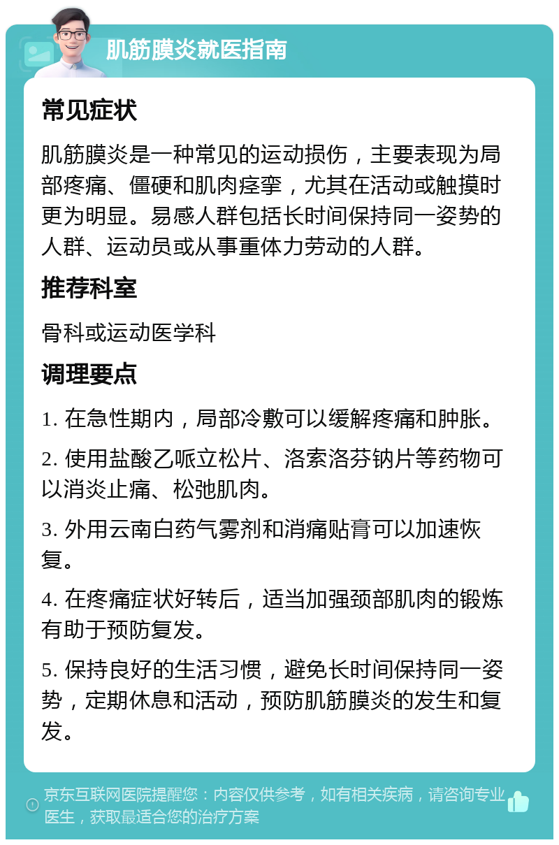 肌筋膜炎就医指南 常见症状 肌筋膜炎是一种常见的运动损伤，主要表现为局部疼痛、僵硬和肌肉痉挛，尤其在活动或触摸时更为明显。易感人群包括长时间保持同一姿势的人群、运动员或从事重体力劳动的人群。 推荐科室 骨科或运动医学科 调理要点 1. 在急性期内，局部冷敷可以缓解疼痛和肿胀。 2. 使用盐酸乙哌立松片、洛索洛芬钠片等药物可以消炎止痛、松弛肌肉。 3. 外用云南白药气雾剂和消痛贴膏可以加速恢复。 4. 在疼痛症状好转后，适当加强颈部肌肉的锻炼有助于预防复发。 5. 保持良好的生活习惯，避免长时间保持同一姿势，定期休息和活动，预防肌筋膜炎的发生和复发。