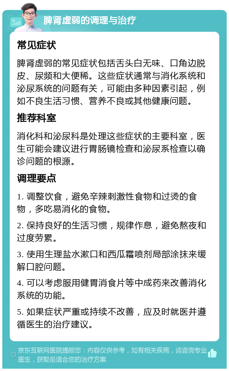 脾肾虚弱的调理与治疗 常见症状 脾肾虚弱的常见症状包括舌头白无味、口角边脱皮、尿频和大便稀。这些症状通常与消化系统和泌尿系统的问题有关，可能由多种因素引起，例如不良生活习惯、营养不良或其他健康问题。 推荐科室 消化科和泌尿科是处理这些症状的主要科室，医生可能会建议进行胃肠镜检查和泌尿系检查以确诊问题的根源。 调理要点 1. 调整饮食，避免辛辣刺激性食物和过烫的食物，多吃易消化的食物。 2. 保持良好的生活习惯，规律作息，避免熬夜和过度劳累。 3. 使用生理盐水漱口和西瓜霜喷剂局部涂抹来缓解口腔问题。 4. 可以考虑服用健胃消食片等中成药来改善消化系统的功能。 5. 如果症状严重或持续不改善，应及时就医并遵循医生的治疗建议。