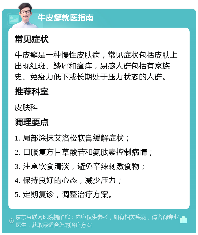 牛皮癣就医指南 常见症状 牛皮癣是一种慢性皮肤病，常见症状包括皮肤上出现红斑、鳞屑和瘙痒，易感人群包括有家族史、免疫力低下或长期处于压力状态的人群。 推荐科室 皮肤科 调理要点 1. 局部涂抹艾洛松软膏缓解症状； 2. 口服复方甘草酸苷和氨肽素控制病情； 3. 注意饮食清淡，避免辛辣刺激食物； 4. 保持良好的心态，减少压力； 5. 定期复诊，调整治疗方案。