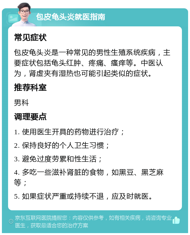 包皮龟头炎就医指南 常见症状 包皮龟头炎是一种常见的男性生殖系统疾病，主要症状包括龟头红肿、疼痛、瘙痒等。中医认为，肾虚夹有湿热也可能引起类似的症状。 推荐科室 男科 调理要点 1. 使用医生开具的药物进行治疗； 2. 保持良好的个人卫生习惯； 3. 避免过度劳累和性生活； 4. 多吃一些滋补肾脏的食物，如黑豆、黑芝麻等； 5. 如果症状严重或持续不退，应及时就医。