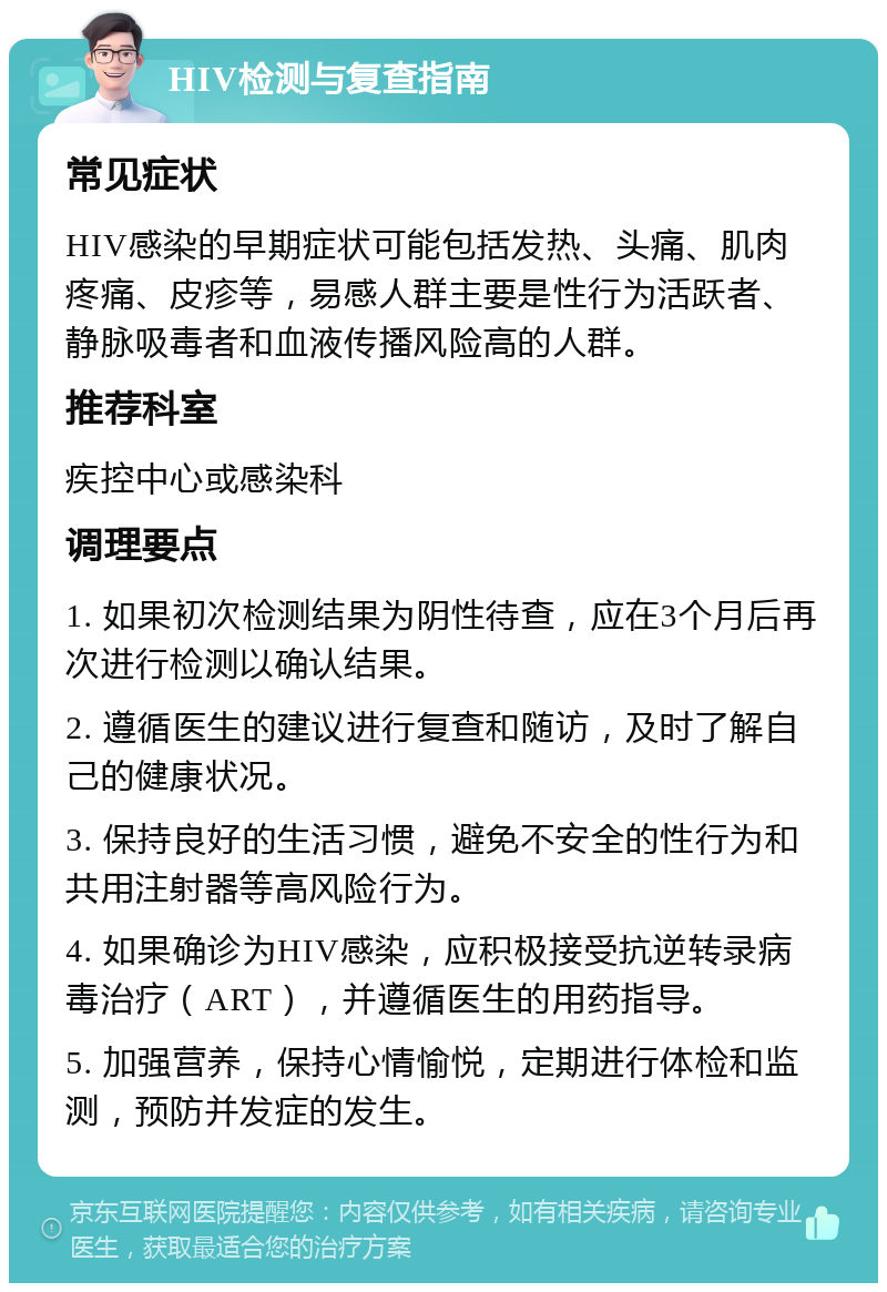 HIV检测与复查指南 常见症状 HIV感染的早期症状可能包括发热、头痛、肌肉疼痛、皮疹等，易感人群主要是性行为活跃者、静脉吸毒者和血液传播风险高的人群。 推荐科室 疾控中心或感染科 调理要点 1. 如果初次检测结果为阴性待查，应在3个月后再次进行检测以确认结果。 2. 遵循医生的建议进行复查和随访，及时了解自己的健康状况。 3. 保持良好的生活习惯，避免不安全的性行为和共用注射器等高风险行为。 4. 如果确诊为HIV感染，应积极接受抗逆转录病毒治疗（ART），并遵循医生的用药指导。 5. 加强营养，保持心情愉悦，定期进行体检和监测，预防并发症的发生。