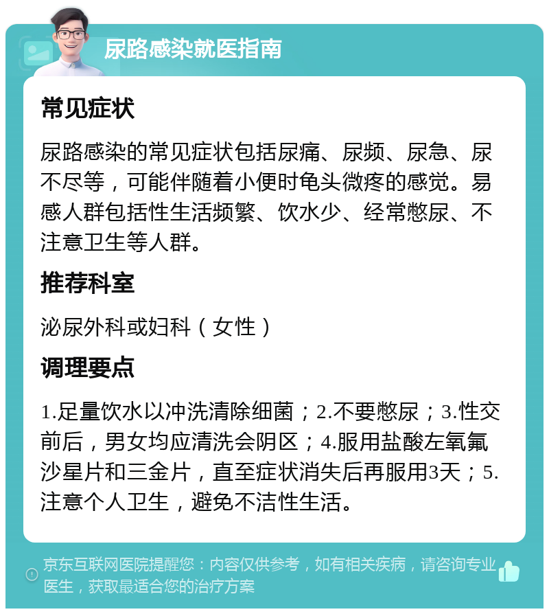 尿路感染就医指南 常见症状 尿路感染的常见症状包括尿痛、尿频、尿急、尿不尽等，可能伴随着小便时龟头微疼的感觉。易感人群包括性生活频繁、饮水少、经常憋尿、不注意卫生等人群。 推荐科室 泌尿外科或妇科（女性） 调理要点 1.足量饮水以冲洗清除细菌；2.不要憋尿；3.性交前后，男女均应清洗会阴区；4.服用盐酸左氧氟沙星片和三金片，直至症状消失后再服用3天；5.注意个人卫生，避免不洁性生活。