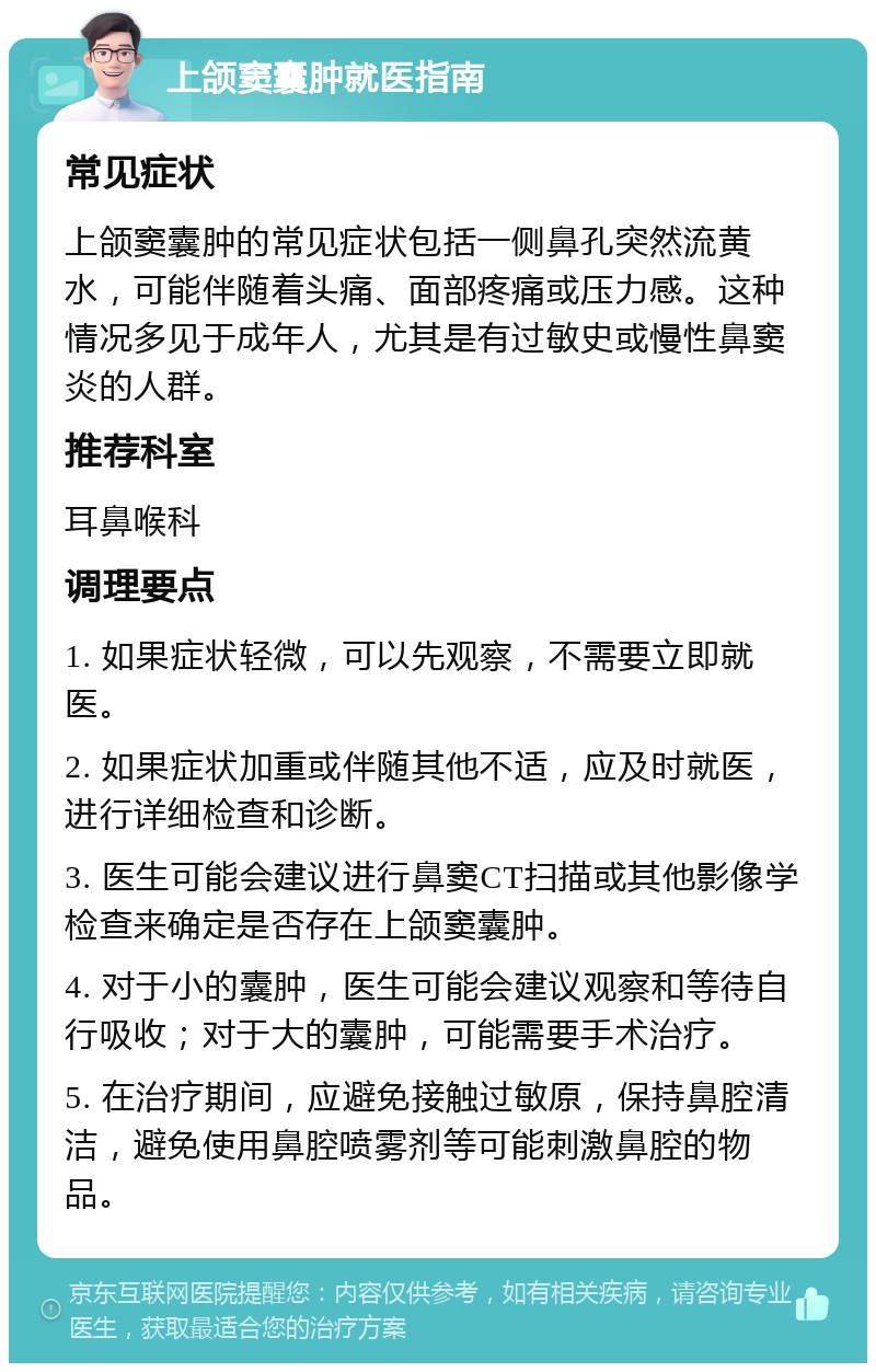 上颌窦囊肿就医指南 常见症状 上颌窦囊肿的常见症状包括一侧鼻孔突然流黄水，可能伴随着头痛、面部疼痛或压力感。这种情况多见于成年人，尤其是有过敏史或慢性鼻窦炎的人群。 推荐科室 耳鼻喉科 调理要点 1. 如果症状轻微，可以先观察，不需要立即就医。 2. 如果症状加重或伴随其他不适，应及时就医，进行详细检查和诊断。 3. 医生可能会建议进行鼻窦CT扫描或其他影像学检查来确定是否存在上颌窦囊肿。 4. 对于小的囊肿，医生可能会建议观察和等待自行吸收；对于大的囊肿，可能需要手术治疗。 5. 在治疗期间，应避免接触过敏原，保持鼻腔清洁，避免使用鼻腔喷雾剂等可能刺激鼻腔的物品。