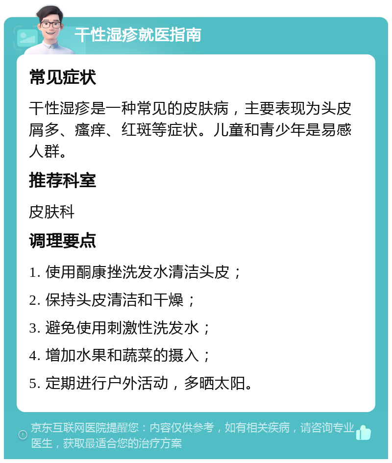 干性湿疹就医指南 常见症状 干性湿疹是一种常见的皮肤病，主要表现为头皮屑多、瘙痒、红斑等症状。儿童和青少年是易感人群。 推荐科室 皮肤科 调理要点 1. 使用酮康挫洗发水清洁头皮； 2. 保持头皮清洁和干燥； 3. 避免使用刺激性洗发水； 4. 增加水果和蔬菜的摄入； 5. 定期进行户外活动，多晒太阳。