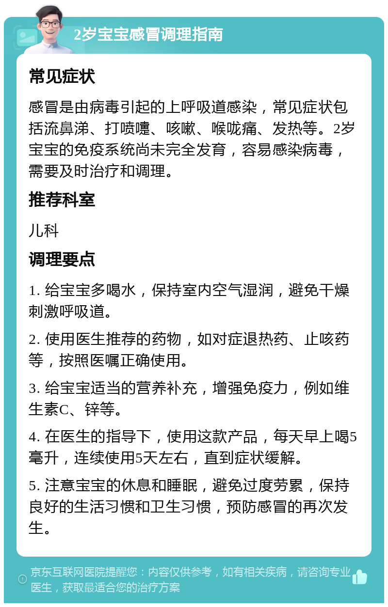 2岁宝宝感冒调理指南 常见症状 感冒是由病毒引起的上呼吸道感染，常见症状包括流鼻涕、打喷嚏、咳嗽、喉咙痛、发热等。2岁宝宝的免疫系统尚未完全发育，容易感染病毒，需要及时治疗和调理。 推荐科室 儿科 调理要点 1. 给宝宝多喝水，保持室内空气湿润，避免干燥刺激呼吸道。 2. 使用医生推荐的药物，如对症退热药、止咳药等，按照医嘱正确使用。 3. 给宝宝适当的营养补充，增强免疫力，例如维生素C、锌等。 4. 在医生的指导下，使用这款产品，每天早上喝5毫升，连续使用5天左右，直到症状缓解。 5. 注意宝宝的休息和睡眠，避免过度劳累，保持良好的生活习惯和卫生习惯，预防感冒的再次发生。