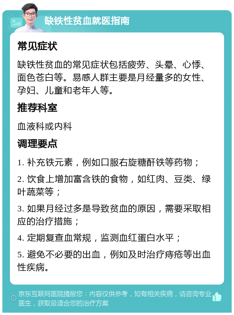 缺铁性贫血就医指南 常见症状 缺铁性贫血的常见症状包括疲劳、头晕、心悸、面色苍白等。易感人群主要是月经量多的女性、孕妇、儿童和老年人等。 推荐科室 血液科或内科 调理要点 1. 补充铁元素，例如口服右旋糖酐铁等药物； 2. 饮食上增加富含铁的食物，如红肉、豆类、绿叶蔬菜等； 3. 如果月经过多是导致贫血的原因，需要采取相应的治疗措施； 4. 定期复查血常规，监测血红蛋白水平； 5. 避免不必要的出血，例如及时治疗痔疮等出血性疾病。