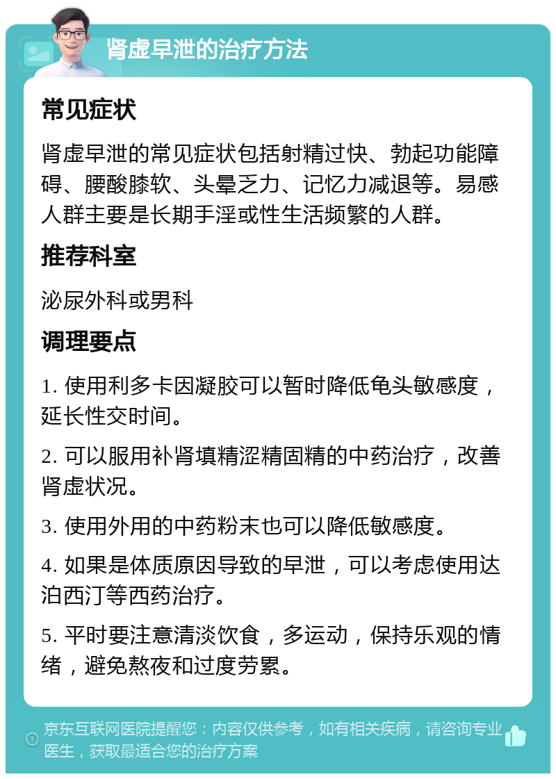 肾虚早泄的治疗方法 常见症状 肾虚早泄的常见症状包括射精过快、勃起功能障碍、腰酸膝软、头晕乏力、记忆力减退等。易感人群主要是长期手淫或性生活频繁的人群。 推荐科室 泌尿外科或男科 调理要点 1. 使用利多卡因凝胶可以暂时降低龟头敏感度，延长性交时间。 2. 可以服用补肾填精涩精固精的中药治疗，改善肾虚状况。 3. 使用外用的中药粉末也可以降低敏感度。 4. 如果是体质原因导致的早泄，可以考虑使用达泊西汀等西药治疗。 5. 平时要注意清淡饮食，多运动，保持乐观的情绪，避免熬夜和过度劳累。