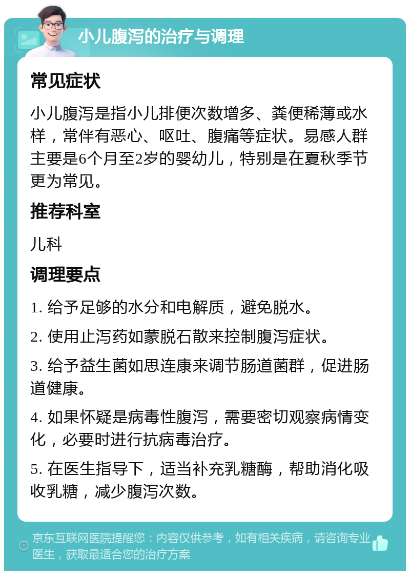 小儿腹泻的治疗与调理 常见症状 小儿腹泻是指小儿排便次数增多、粪便稀薄或水样，常伴有恶心、呕吐、腹痛等症状。易感人群主要是6个月至2岁的婴幼儿，特别是在夏秋季节更为常见。 推荐科室 儿科 调理要点 1. 给予足够的水分和电解质，避免脱水。 2. 使用止泻药如蒙脱石散来控制腹泻症状。 3. 给予益生菌如思连康来调节肠道菌群，促进肠道健康。 4. 如果怀疑是病毒性腹泻，需要密切观察病情变化，必要时进行抗病毒治疗。 5. 在医生指导下，适当补充乳糖酶，帮助消化吸收乳糖，减少腹泻次数。