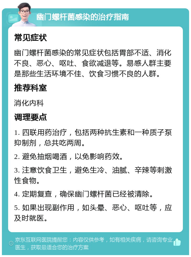 幽门螺杆菌感染的治疗指南 常见症状 幽门螺杆菌感染的常见症状包括胃部不适、消化不良、恶心、呕吐、食欲减退等。易感人群主要是那些生活环境不佳、饮食习惯不良的人群。 推荐科室 消化内科 调理要点 1. 四联用药治疗，包括两种抗生素和一种质子泵抑制剂，总共吃两周。 2. 避免抽烟喝酒，以免影响药效。 3. 注意饮食卫生，避免生冷、油腻、辛辣等刺激性食物。 4. 定期复查，确保幽门螺杆菌已经被清除。 5. 如果出现副作用，如头晕、恶心、呕吐等，应及时就医。