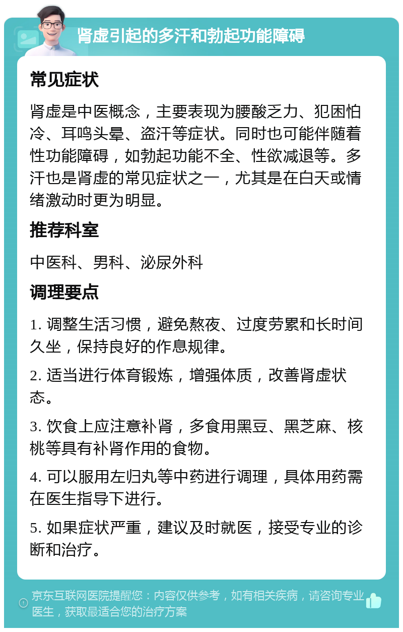 肾虚引起的多汗和勃起功能障碍 常见症状 肾虚是中医概念，主要表现为腰酸乏力、犯困怕冷、耳鸣头晕、盗汗等症状。同时也可能伴随着性功能障碍，如勃起功能不全、性欲减退等。多汗也是肾虚的常见症状之一，尤其是在白天或情绪激动时更为明显。 推荐科室 中医科、男科、泌尿外科 调理要点 1. 调整生活习惯，避免熬夜、过度劳累和长时间久坐，保持良好的作息规律。 2. 适当进行体育锻炼，增强体质，改善肾虚状态。 3. 饮食上应注意补肾，多食用黑豆、黑芝麻、核桃等具有补肾作用的食物。 4. 可以服用左归丸等中药进行调理，具体用药需在医生指导下进行。 5. 如果症状严重，建议及时就医，接受专业的诊断和治疗。