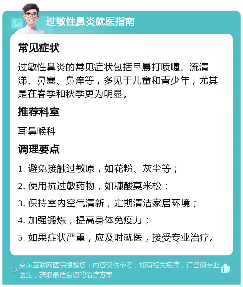 过敏性鼻炎就医指南 常见症状 过敏性鼻炎的常见症状包括早晨打喷嚏、流清涕、鼻塞、鼻痒等，多见于儿童和青少年，尤其是在春季和秋季更为明显。 推荐科室 耳鼻喉科 调理要点 1. 避免接触过敏原，如花粉、灰尘等； 2. 使用抗过敏药物，如糠酸莫米松； 3. 保持室内空气清新，定期清洁家居环境； 4. 加强锻炼，提高身体免疫力； 5. 如果症状严重，应及时就医，接受专业治疗。