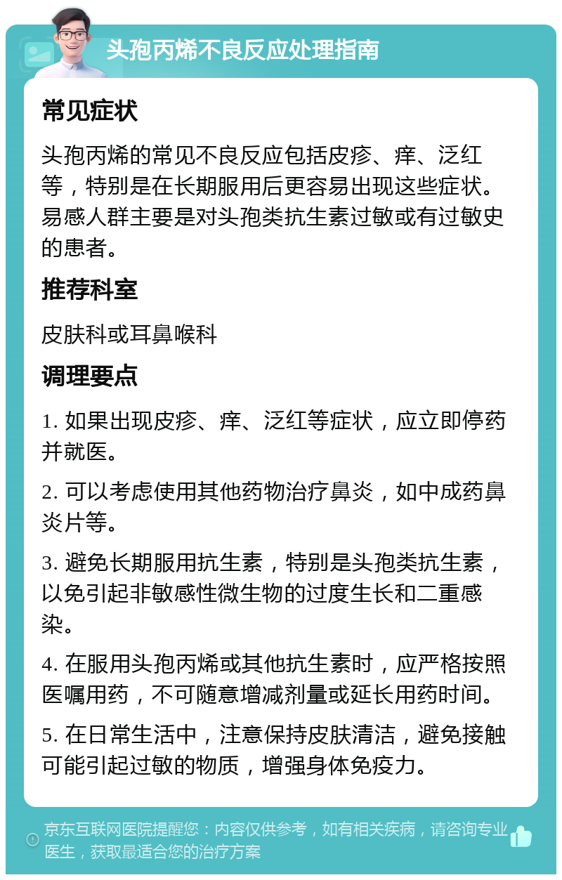 头孢丙烯不良反应处理指南 常见症状 头孢丙烯的常见不良反应包括皮疹、痒、泛红等，特别是在长期服用后更容易出现这些症状。易感人群主要是对头孢类抗生素过敏或有过敏史的患者。 推荐科室 皮肤科或耳鼻喉科 调理要点 1. 如果出现皮疹、痒、泛红等症状，应立即停药并就医。 2. 可以考虑使用其他药物治疗鼻炎，如中成药鼻炎片等。 3. 避免长期服用抗生素，特别是头孢类抗生素，以免引起非敏感性微生物的过度生长和二重感染。 4. 在服用头孢丙烯或其他抗生素时，应严格按照医嘱用药，不可随意增减剂量或延长用药时间。 5. 在日常生活中，注意保持皮肤清洁，避免接触可能引起过敏的物质，增强身体免疫力。