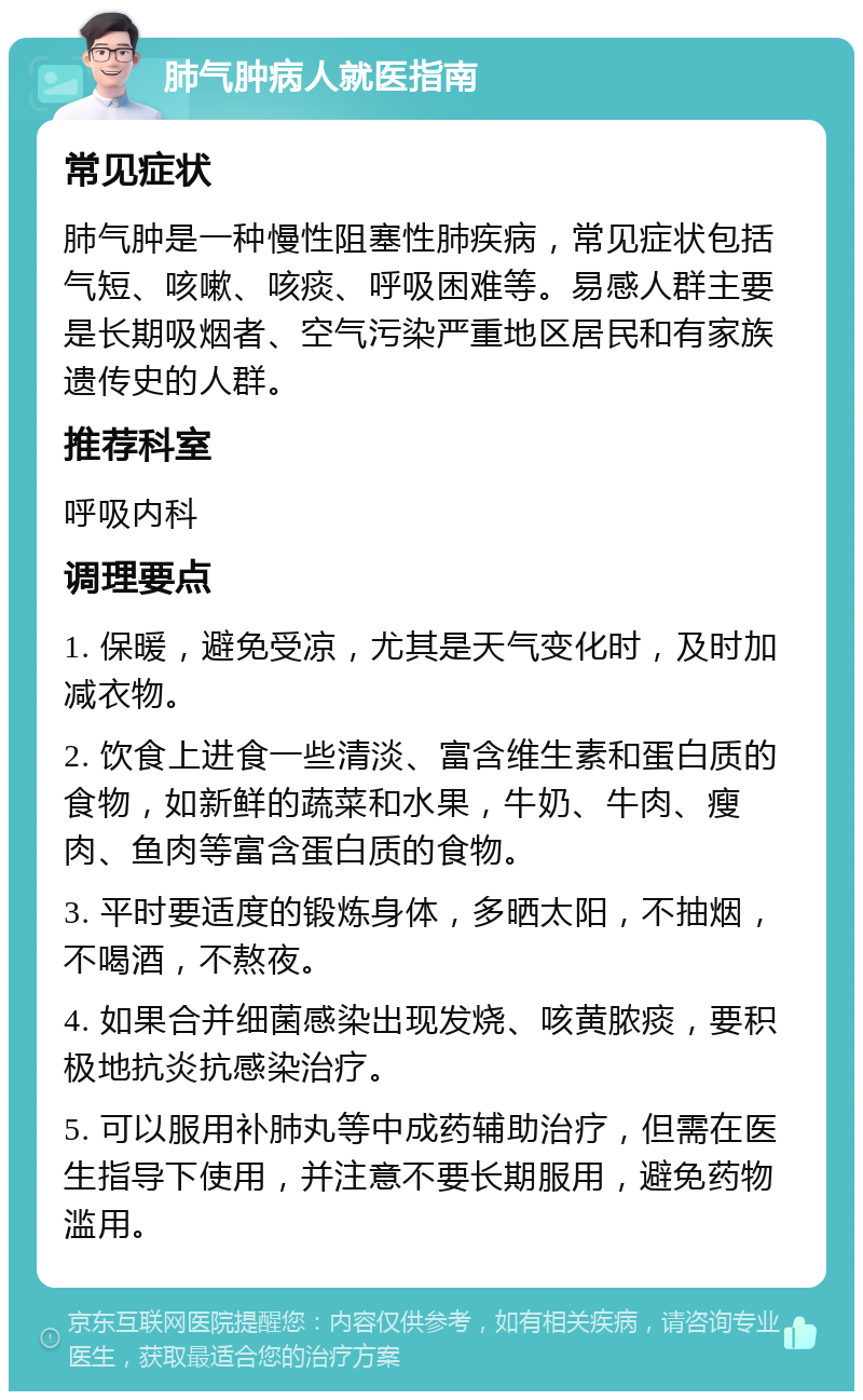 肺气肿病人就医指南 常见症状 肺气肿是一种慢性阻塞性肺疾病，常见症状包括气短、咳嗽、咳痰、呼吸困难等。易感人群主要是长期吸烟者、空气污染严重地区居民和有家族遗传史的人群。 推荐科室 呼吸内科 调理要点 1. 保暖，避免受凉，尤其是天气变化时，及时加减衣物。 2. 饮食上进食一些清淡、富含维生素和蛋白质的食物，如新鲜的蔬菜和水果，牛奶、牛肉、瘦肉、鱼肉等富含蛋白质的食物。 3. 平时要适度的锻炼身体，多晒太阳，不抽烟，不喝酒，不熬夜。 4. 如果合并细菌感染出现发烧、咳黄脓痰，要积极地抗炎抗感染治疗。 5. 可以服用补肺丸等中成药辅助治疗，但需在医生指导下使用，并注意不要长期服用，避免药物滥用。