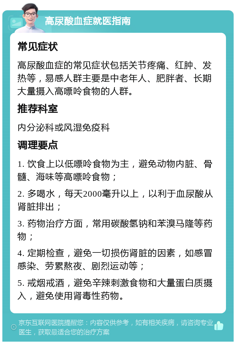 高尿酸血症就医指南 常见症状 高尿酸血症的常见症状包括关节疼痛、红肿、发热等，易感人群主要是中老年人、肥胖者、长期大量摄入高嘌呤食物的人群。 推荐科室 内分泌科或风湿免疫科 调理要点 1. 饮食上以低嘌呤食物为主，避免动物内脏、骨髓、海味等高嘌呤食物； 2. 多喝水，每天2000毫升以上，以利于血尿酸从肾脏排出； 3. 药物治疗方面，常用碳酸氢钠和苯溴马隆等药物； 4. 定期检查，避免一切损伤肾脏的因素，如感冒感染、劳累熬夜、剧烈运动等； 5. 戒烟戒酒，避免辛辣刺激食物和大量蛋白质摄入，避免使用肾毒性药物。