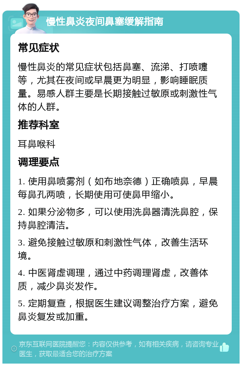 慢性鼻炎夜间鼻塞缓解指南 常见症状 慢性鼻炎的常见症状包括鼻塞、流涕、打喷嚏等，尤其在夜间或早晨更为明显，影响睡眠质量。易感人群主要是长期接触过敏原或刺激性气体的人群。 推荐科室 耳鼻喉科 调理要点 1. 使用鼻喷雾剂（如布地奈德）正确喷鼻，早晨每鼻孔两喷，长期使用可使鼻甲缩小。 2. 如果分泌物多，可以使用洗鼻器清洗鼻腔，保持鼻腔清洁。 3. 避免接触过敏原和刺激性气体，改善生活环境。 4. 中医肾虚调理，通过中药调理肾虚，改善体质，减少鼻炎发作。 5. 定期复查，根据医生建议调整治疗方案，避免鼻炎复发或加重。