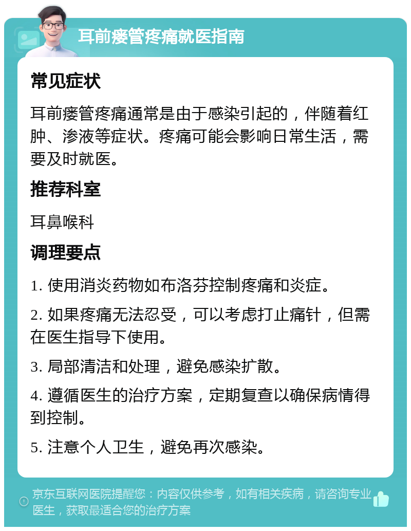 耳前瘘管疼痛就医指南 常见症状 耳前瘘管疼痛通常是由于感染引起的，伴随着红肿、渗液等症状。疼痛可能会影响日常生活，需要及时就医。 推荐科室 耳鼻喉科 调理要点 1. 使用消炎药物如布洛芬控制疼痛和炎症。 2. 如果疼痛无法忍受，可以考虑打止痛针，但需在医生指导下使用。 3. 局部清洁和处理，避免感染扩散。 4. 遵循医生的治疗方案，定期复查以确保病情得到控制。 5. 注意个人卫生，避免再次感染。