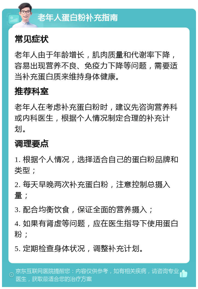 老年人蛋白粉补充指南 常见症状 老年人由于年龄增长，肌肉质量和代谢率下降，容易出现营养不良、免疫力下降等问题，需要适当补充蛋白质来维持身体健康。 推荐科室 老年人在考虑补充蛋白粉时，建议先咨询营养科或内科医生，根据个人情况制定合理的补充计划。 调理要点 1. 根据个人情况，选择适合自己的蛋白粉品牌和类型； 2. 每天早晚两次补充蛋白粉，注意控制总摄入量； 3. 配合均衡饮食，保证全面的营养摄入； 4. 如果有肾虚等问题，应在医生指导下使用蛋白粉； 5. 定期检查身体状况，调整补充计划。