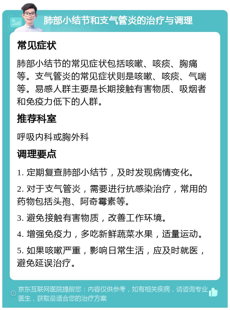 肺部小结节和支气管炎的治疗与调理 常见症状 肺部小结节的常见症状包括咳嗽、咳痰、胸痛等。支气管炎的常见症状则是咳嗽、咳痰、气喘等。易感人群主要是长期接触有害物质、吸烟者和免疫力低下的人群。 推荐科室 呼吸内科或胸外科 调理要点 1. 定期复查肺部小结节，及时发现病情变化。 2. 对于支气管炎，需要进行抗感染治疗，常用的药物包括头孢、阿奇霉素等。 3. 避免接触有害物质，改善工作环境。 4. 增强免疫力，多吃新鲜蔬菜水果，适量运动。 5. 如果咳嗽严重，影响日常生活，应及时就医，避免延误治疗。